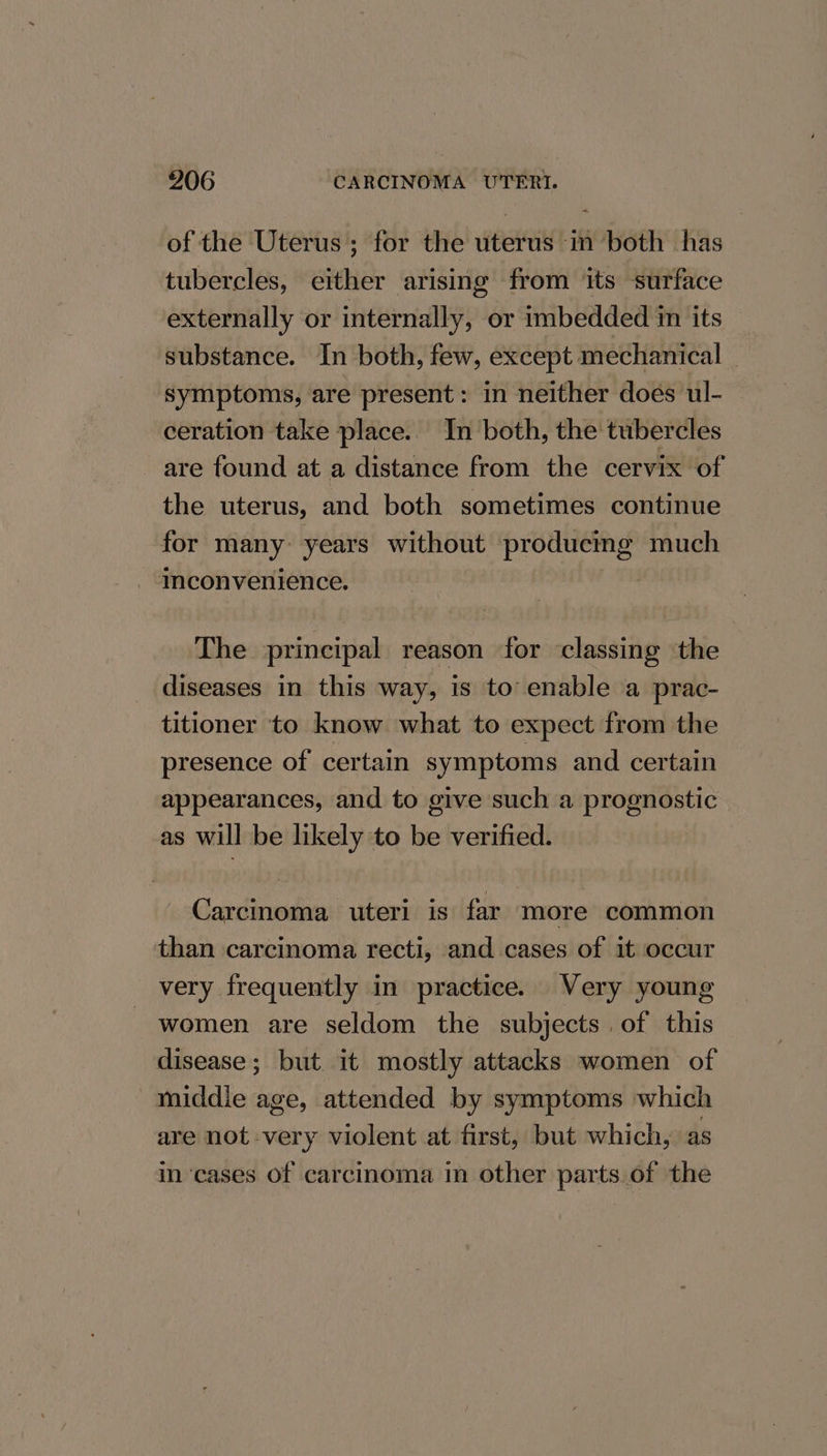 of the Uterus; for the uterus in both has tubercles, either arising from its surface externally or internally, or imbedded in its substance. In both, few, except mechanical symptoms, are present: in neither does ul- ceration take place. In both, the tubercles are found at a distance from the cervix of the uterus, and both sometimes continue for many: years without producmg much mconvenience. | The principal reason for classing the diseases in this way, is to’ enable a prac- titioner to know what to expect from the presence of certain symptoms and certain appearances, and to give such a prognostic as will be likely to be verified. Carcinoma uteri is far more common than carcinoma recti, and cases of it occur very frequently in practice. Very young women are seldom the subjects. of this disease; but it mostly attacks women of middie age, attended by symptoms which are not very violent at first, but which, as in ‘cases of carcinoma in other parts. of the