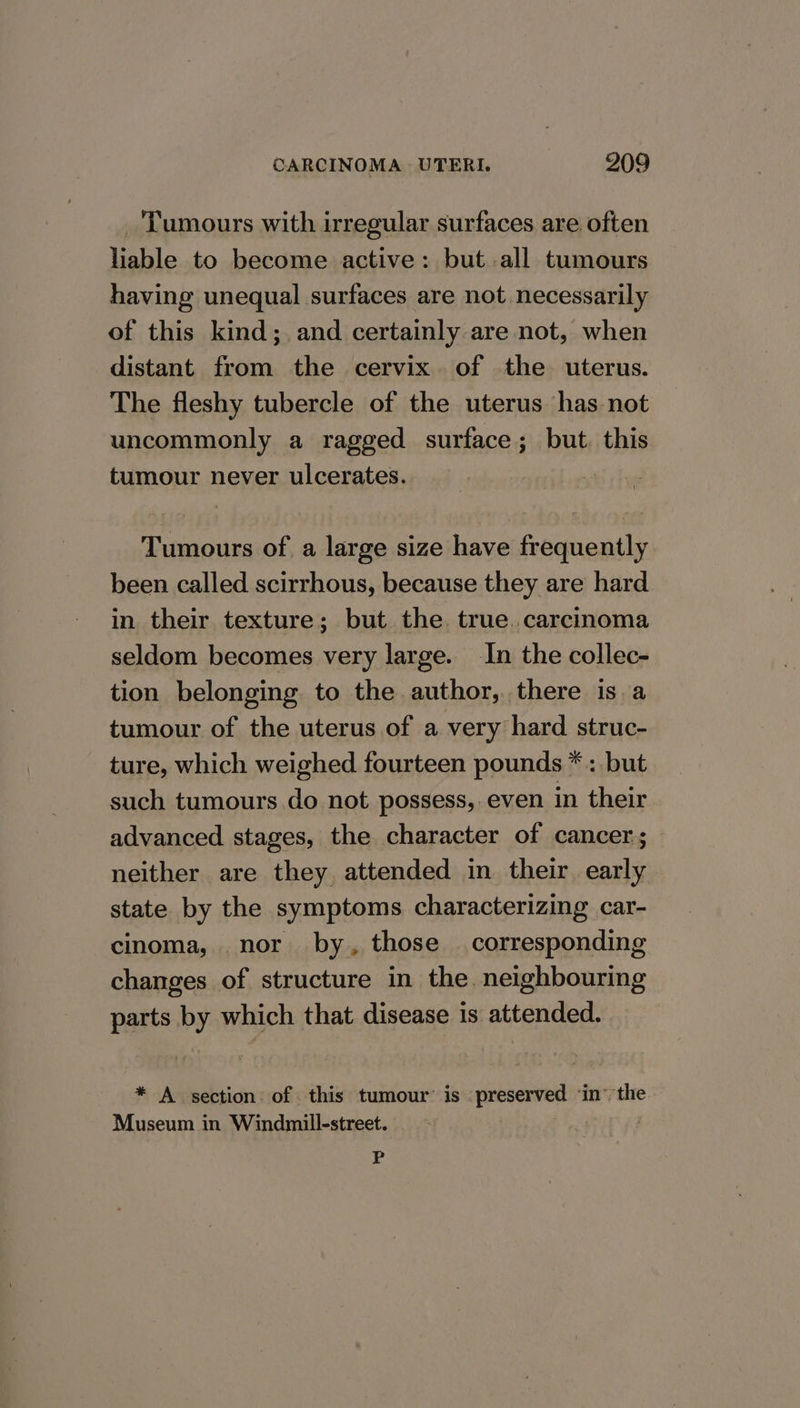 ‘Tumours with irregular surfaces are often liable to become active: but all tumours having unequal surfaces are not necessarily of this kind; and certainly are not, when distant from the cervix of the uterus. The fleshy tubercle of the uterus has not uncommonly a ragged surface; but. this tumour never ulcerates. | Tumours of a large size have frequently been called scirrhous, because they are hard in their texture; but the. true. carcinoma seldom becomes very large. In the collec- tion belonging to the author, there is.a tumour of the uterus of a very hard struc- ture, which weighed fourteen pounds * : but such tumours do not possess, even in their advanced stages, the character of cancer; neither are they attended in their early state by the symptoms characterizing car- cinoma, nor by, those corresponding changes of structure in the. neighbouring parts by which that disease is attended. * A section of this tumour’ is preserved ‘in’ the Museum in Windmill-street. | P