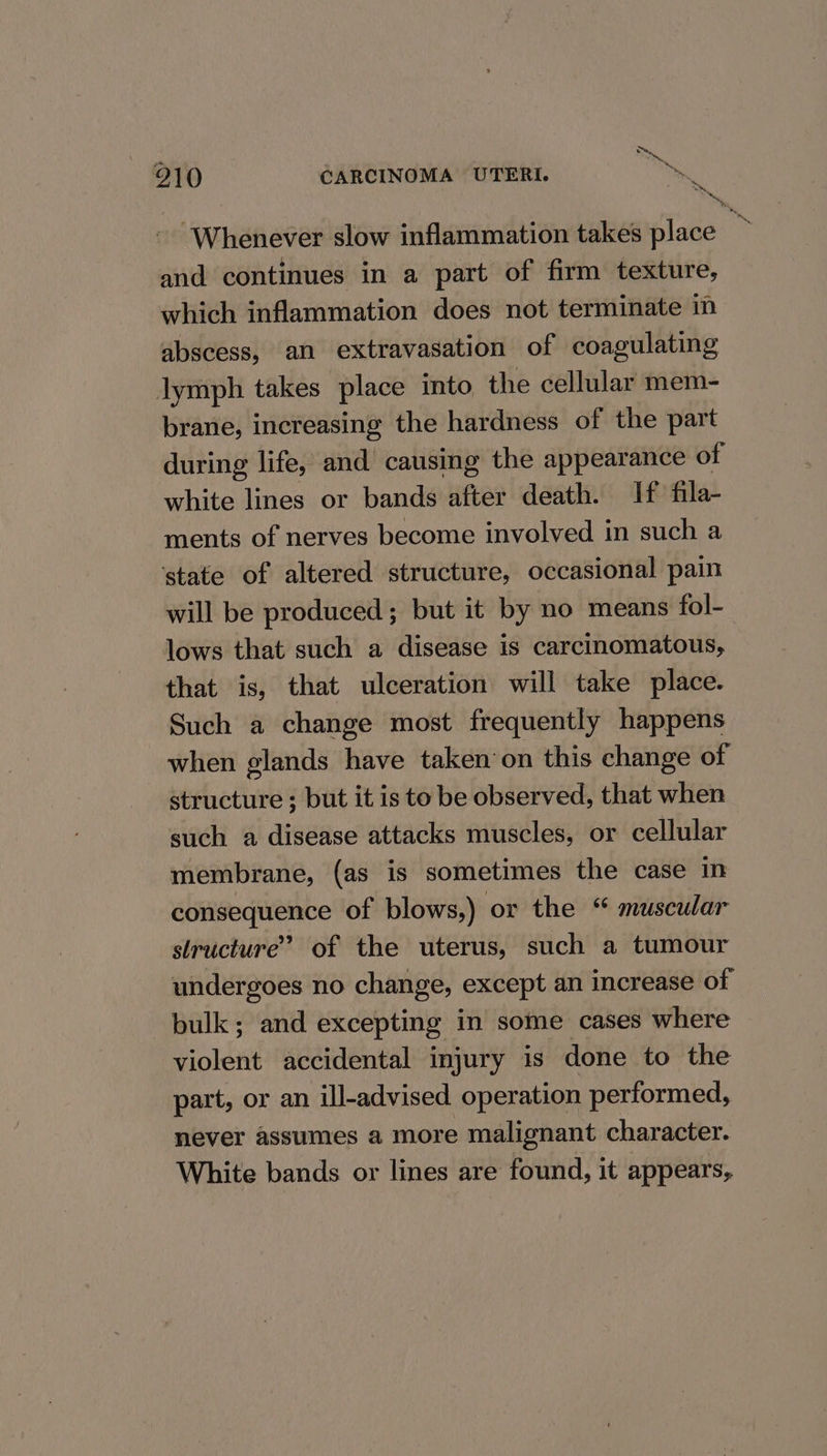 ue a 210 CARCINOMA UTERI. s +s Whenever slow inflammation takes place * and continues in a part of firm texture, which inflammation does not terminate in abscess, an extravasation of coagulating lymph takes place into the cellular mem- brane, increasing the hardness of the part during life, and causing the appearance of white lines or bands after death. If fila- ments of nerves become involved in such a ‘state of altered structure, occasional pain will be produced; but it by no means fol- lows that such a disease is carcinomatous, that is, that ulceration will take place. Such a change most frequently happens when glands have taken’on this change of structure ; but it is to be observed, that when such a disease attacks muscles, or cellular membrane, (as is sometimes the case in consequence of blows,) or the muscular structure’? of the uterus, such a tumour undergoes no change, except an increase of bulk; and excepting in some cases where violent accidental injury 1s done to the part, or an ill-advised operation performed, never assumes a more malignant character. White bands or lines are found, it appears,