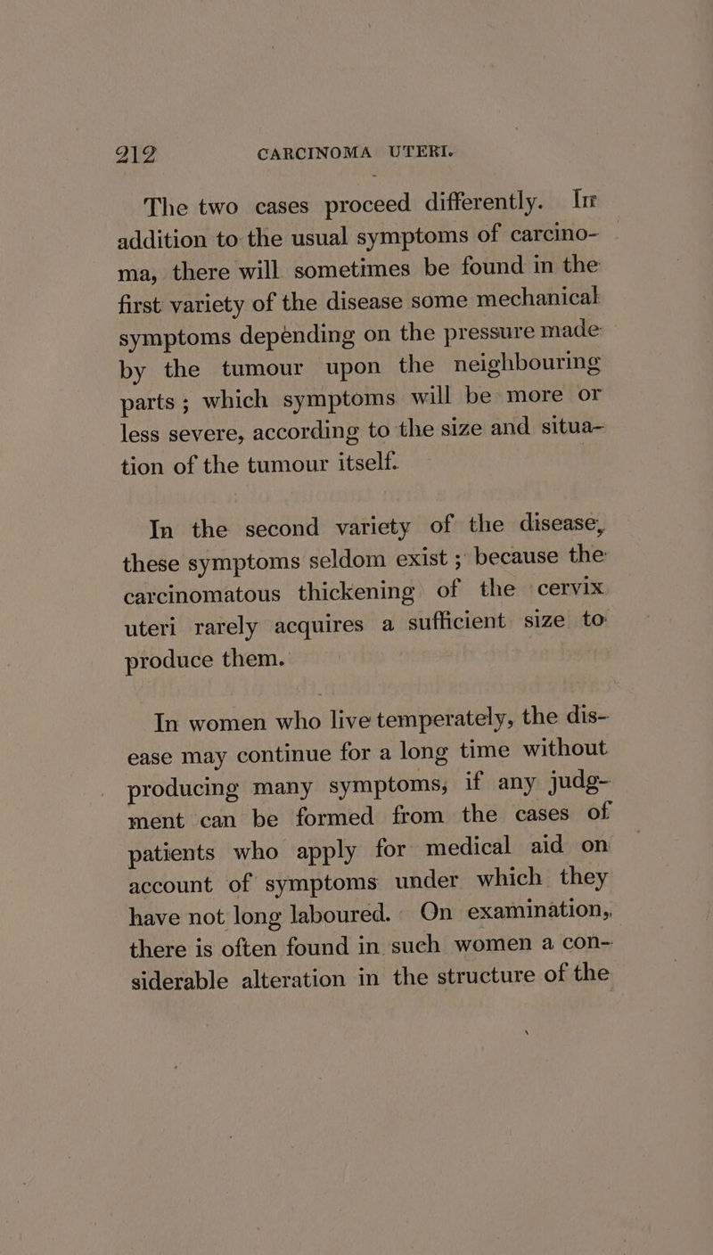 I The two cases proceed differently. lr addition to the usual symptoms of carcino- ma, there will sometimes be found in the first variety of the disease some mechanical symptoms depending on the pressure made by the tumour upon the neighbouring parts ; which symptoms will be more or less severe, according to the size and situa- tion of the tumour itself. | In the second variety of the disease, these symptoms seldom exist ; because the carcinomatous thickening of the ‘cervix uteri rarely acquires a sufficient size to produce them. In women who live temperately, the dis- ease may continue for a long time without producing many symptoms, if any judg- ment can be formed from the cases of patients who apply for medical aid on account of symptoms under which they have not long laboured. On examination, there is often found in such women a con- siderable alteration in the structure of the