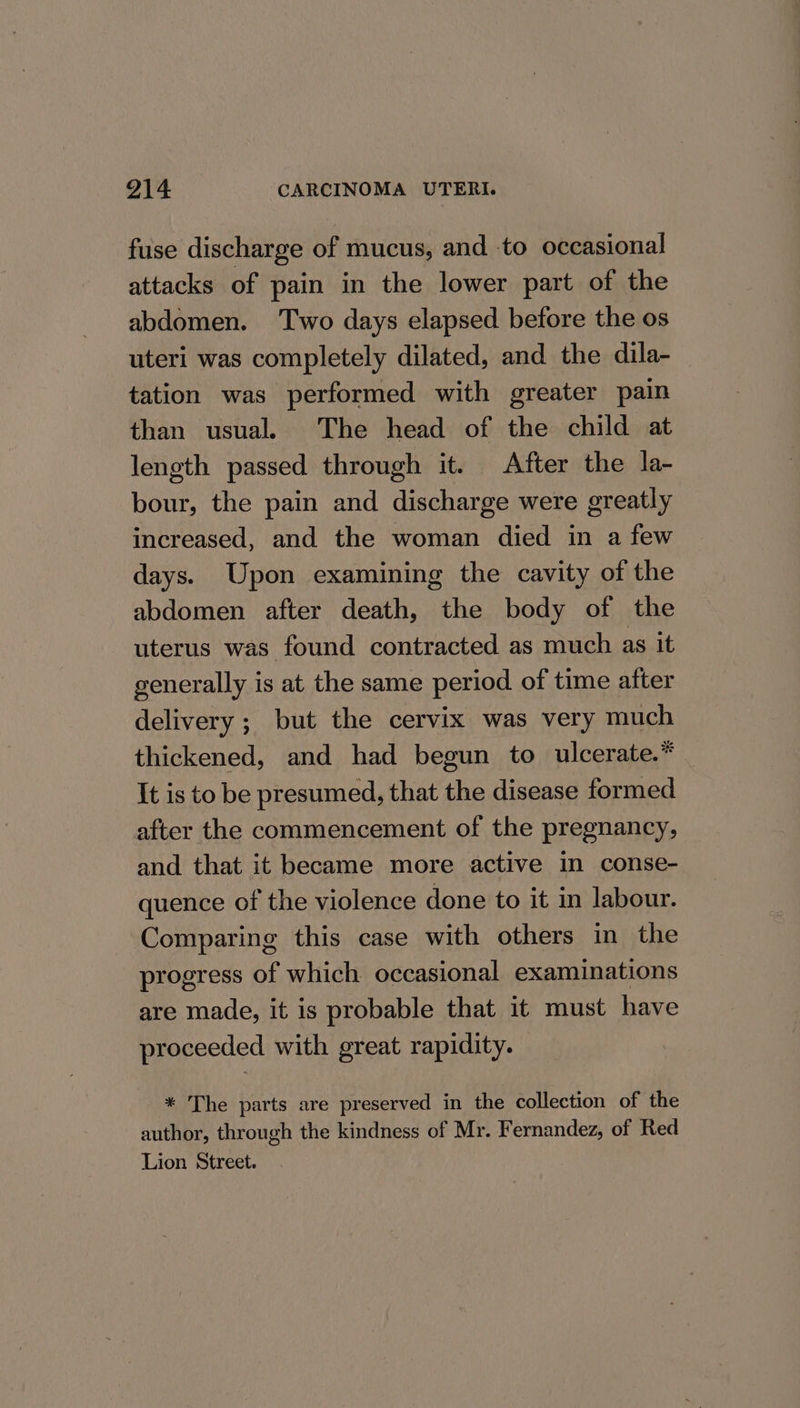 fuse discharge of mucus, and to occasional attacks of pain in the lower part of the abdomen. Two days elapsed before the os uteri was completely dilated, and the dila- tation was performed with greater pain than usual. The head of the child at length passed through it. After the la- bour, the pain and discharge were greatly increased, and the woman died in a few days. Upon examining the cavity of the abdomen after death, the body of the uterus was found contracted as much as it generally is at the same period of time after delivery ; but the cervix was very much thickened, and had begun to ulcerate.* It is to be presumed, that the disease formed after the commencement of the pregnancy, and that it became more active in conse- quence of the violence done to it in labour. Comparing this case with others in the progress of which occasional examinations are made, it is probable that it must have proceeded with great rapidity. * The parts are preserved in the collection of the author, through the kindness of Mr. Fernandez, of Red Lion Street.