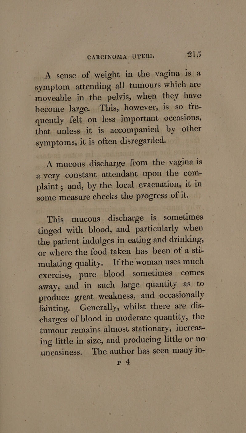 A sense of weight in the vagina is a symptom attending all tumours which are ‘moveable in the pelvis, when they have become large. This, however, is so fre- quently felt. on less important occasions, that unless it is accompanied by other symptoms, it is often disregarded. A mucous discharge from the vagina 1s avery constant attendant upon the com- plaint ; and, by the local evacuation, it in some measure checks the progress of it. This mucous discharge is sometimes tinged with blood, and particularly when the patient indulges in eating and drinking, or where the food taken has been of a sti- mulating quality. Ifthe woman uses much exercise, pure blood sometimes comes away, and in such large quantity as to produce great weakness, and occasionally fainting. Generally, whilst there are dis- charges of blood in moderate quantity, the tumour remains almost stationary, increas- ing little in size, and producing little or no: uneasiness. ‘The author has seen many in- p 4