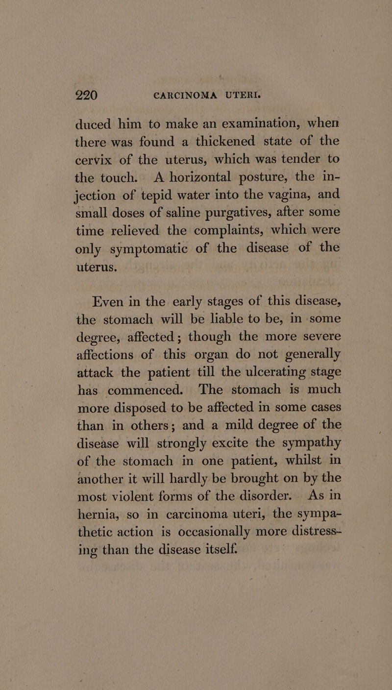 duced him to make an examination, when there was found a thickened state of the cervix of the uterus, which was tender to the touch. A horizontal posture, the in- jection of tepid water into the vagina, and small doses of saline purgatives, after some time relieved the complaints, which were only symptomatic of the disease of the uterus. : Even in the early stages of this disease, the stomach will be liable to be, in some degree, affected; though the more severe affections of this organ do not generally attack the patient till the ulcerating stage has commenced. The stomach is much more disposed to be affected in some cases than in others; and a mild degree of the disease will strongly excite the sympathy ‘of the stomach in one patient, whilst in another it will hardly be brought on by the most violent forms of the disorder. As in hernia, so in carcinoma uteri, the sympa- thetic action is occasionally more distress- ing than the disease itself.