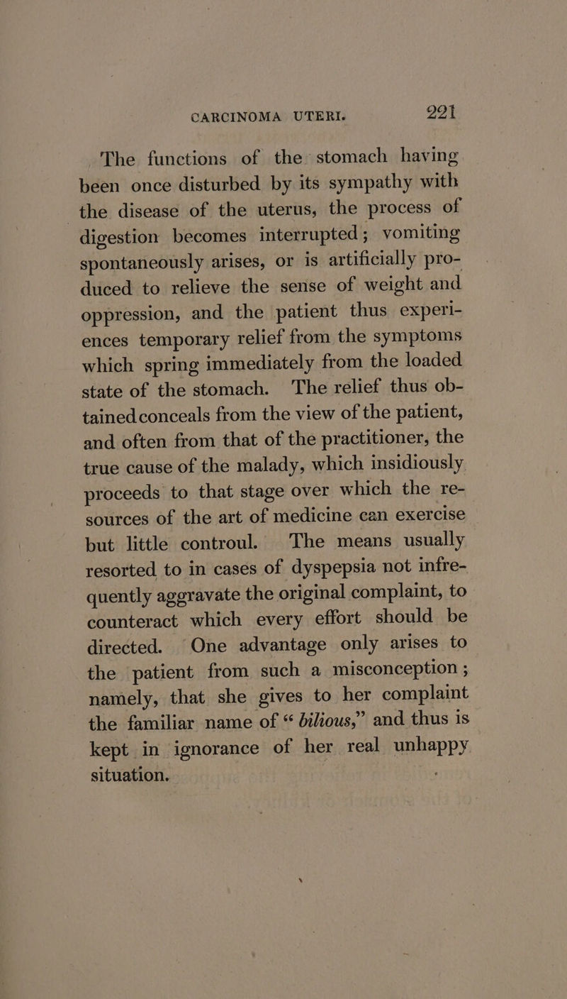 The functions of the stomach having. been once disturbed by its sympathy with the disease of the uterus, the process of digestion becomes interrupted ; vomiting spontaneously arises, or is artificially pro- duced to relieve the sense of weight and oppression, and the patient thus experi- ences temporary relief from the symptoms which spring immediately from the loaded state of the stomach. The relief thus ob- tained conceals from the view of the patient, and often from that of the practitioner, the true cause of the malady, which insidiously proceeds to that stage over which the re- sources of the art of medicine can exercise but little controul. The means usually resorted to in cases of dyspepsia not infre- quently aggravate the original complaint, to counteract which every effort should be directed. One advantage only arises to the patient from such a misconception ; namely, that she gives to her complaint the familiar name of “ bilious,” and thus is kept in ignorance of her real unhappy situation. |