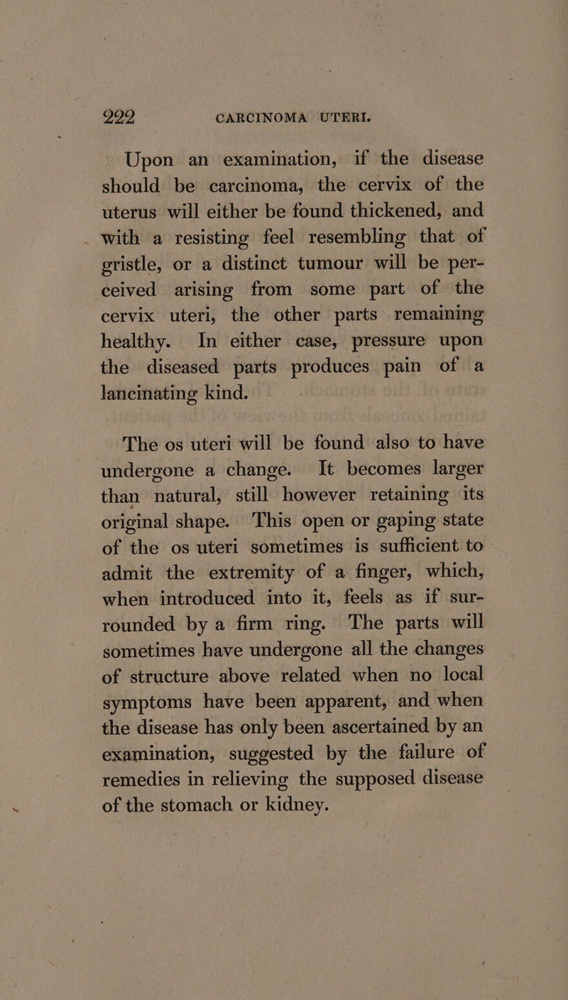 Upon an examination, if the disease should be carcinoma, the cervix of the uterus will either be found thickened, and _ with a resisting feel resembling that of gristle, or a distinct tumour will be per- ceived arising from some part of the cervix uteri, the other parts remaining healthy. In either case, pressure upon the diseased parts produces pain of a lancinating kind. — The os uteri will be found also to have undergone a change. It becomes larger than natural, still however retaining its original shape. ‘This open or gaping state of the os uteri sometimes is sufficient to admit the extremity of a finger, which, when introduced into it, feels as if sur- rounded by a firm ring. The parts will sometimes have undergone all the changes of structure above related when no local symptoms have been apparent, and when the disease has only been ascertained by an examination, suggested by the failure of remedies in relieving the supposed disease of the stomach or kidney.