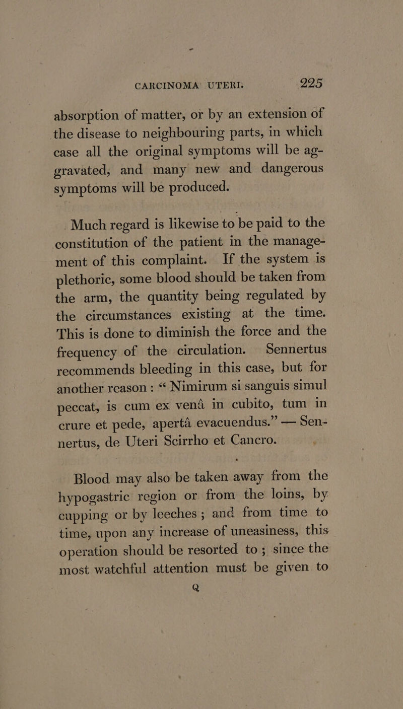 absorption of matter, or by an extension of the disease to neighbouring parts, in which case all the original symptoms will be ag- gravated, and many new and dangerous symptoms will be produced. ‘Much regard is likewise to be paid to the constitution of the patient in the manage- ment of this complaint. If the system is plethoric, some blood should be taken from the arm, the quantity being regulated by the circumstances existing at the time. This is done to diminish the force and the frequency of the circulation. Sennertus recommends bleeding in this case, but for another reason : “ Nimirum si sanguis simul peccat, is cum ex vend in cubito, tum in crure et pede, aperta evacuendus.” — Sen- nertus, de Uteri Scirrho et Cancro. Blood may also be taken away from the hypogastric region or from the loins, by cupping or by leeches ; and from time to time, upon any increase of uneasiness, this operation should be resorted to; since the most watchful attention must be given to Q