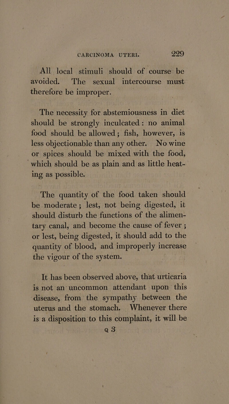 All local stimuli should of course be avoided. ‘The sexual intercourse must therefore be improper. | The necessity for abstemiousness in diet should be strongly inculcated: no animal food should be allowed; fish, however, is less objectionable than any other. No wine or spices should be mixed with the food, which should be as plain and as little heat- ing as possible. The quantity of the food taken should be moderate ; lest, not being digested, it should disturb the functions of the alimen- tary canal, and become the cause of fever ; or lest, being digested, it should add to the quantity of blood, and improperly increase the vigour of the system. It has been observed above, that urticaria is not an uncommon attendant upon this- disease, from the sympathy between the uterus and the stomach. Whenever there is a disposition to this complaint, it will be } Qs.