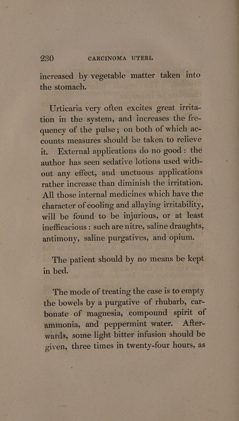 increased by vegetable matter taken into the stomach. Urticaria very often excites great irrita- tion in the system, and increases the fre- quency of the pulse; on both of which ac- counts measures should be taken to relieve it. External applications do no good : the author has seen sedative lotions used with- out any effect, and unctuous applications _ rather increase than diminish the irritation. All those internal medicines which have the character of cooling and allaying irritability, will be found to be injurious, or at least inefficacious : such are nitre, saline draughts, antimony, saline purgatives, and opium. The patient should by no means be kept in bed. The mode of treating the case is to empty the bowels by a purgative of rhubarb, car- bonate of magnesia, compound spirit of ammonia, and peppermint water. A fter- wards, some light bitter infusion should be given, three times in twenty-four hours, as