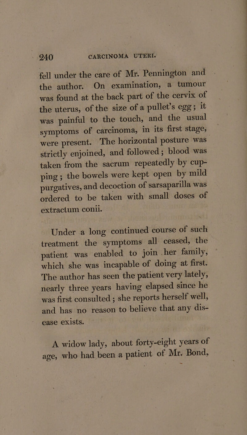 fell under the care of Mr. Pennington and the author. On examination, a tumour was found at the back part of the cervix of the uterus, of the size of a pullet’s egg; it was painful to the touch, and the usual symptoms of carcinoma, in its first stage, were present. The horizontal posture was: strictly enjoined, and followed; blood was taken from the sacrum repeatedly by cup- ping ; the bowels were kept open by mild purgatives, and decoction of sarsaparilla was ordered to be taken with small doses of extractum con. | Under a long continued course of such treatment the symptoms all ceased, the patient was enabled to join .her family, which she was incapable of doing at first. The author has seen the patient very lately, nearly three years having elapsed since he was first consulted ; she reports herself well, and has no reason to believe that any dis- ease exists. A widow lady, about forty-eight years of age, who had been a patient of Mr. Bond,