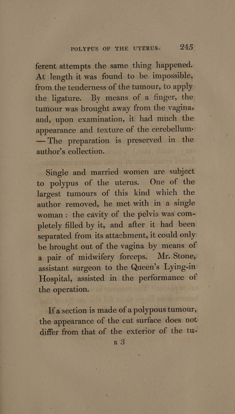 ferent attempts the same thing happened. At length it was found to be impossible, from the tenderness of the tumour, to apply the ligature. By means of a finger, the tumour was brought away from the vagina, and, upon examination, it had much the appearance and texture of the cerebellum: — The preparation is preserved in the author’s collection. Single and married women are subject to polypus of the uterus. One of the largest tumours of this kind which the author removed, he met with in a single woman : the cavity of the pelvis was com- pletely filled by it, and after it had been separated from its attachment, it could only be brought out of the vagina by means of a pair of midwifery forceps. Mr. Stone, assistant surgeon to the Queen’s Lying-in Hospital, assisted in the performance of the operation. If a section is made of a polypous tumour, the appearance of the cut surface does not. differ from that of the exterior of the tu- RO