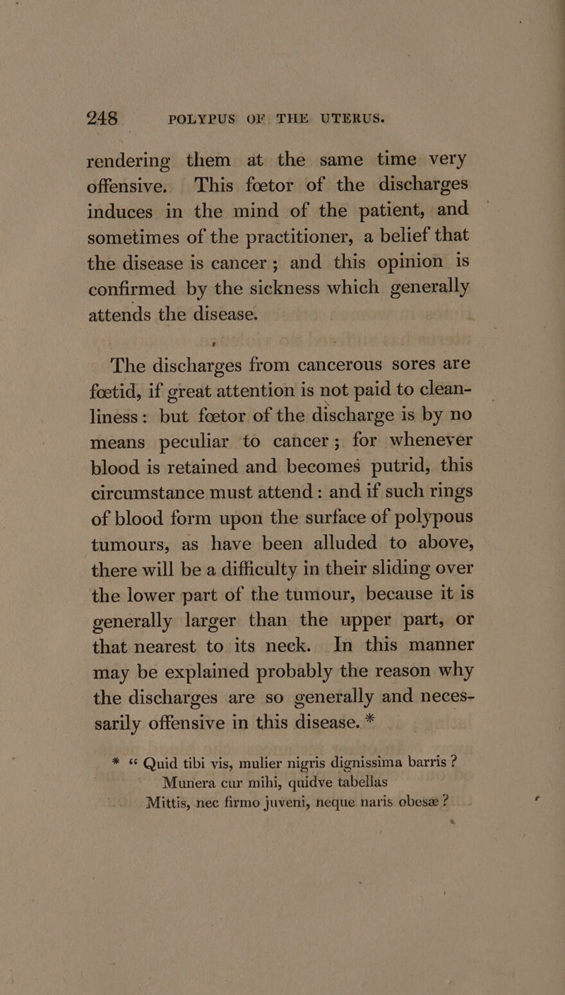 rendering them at the same time very offensive. This foetor of the discharges induces in the mind of the patient, and sometimes of the practitioner, a belief that the disease is cancer; and this opinion is confirmed by the sickness which generally attends the disease. The discharges from cancerous sores are foetid, if great attention is not paid to clean- liness : Nae foetor of the discharge i is by no means peculiar to cancer; for whenever blood is retained and becomes putrid, this circumstance must attend: and if such rings of blood form upon the surface of polypous tumours, as have been alluded to above, there will be a difficulty in their sliding over the lower part of the tumour, because it is generally larger than the upper part, or that nearest to its neck. In this manner may be explained probably the reason why the discharges are so generally and neces- sarily offensive in this disease. * | * &lt;&lt; Quid tibi vis, mulier nigris dignissima barris ? Munera cur mihi, quidve tabellas Mittis, nec firmo juveni, neque naris obese ? %,