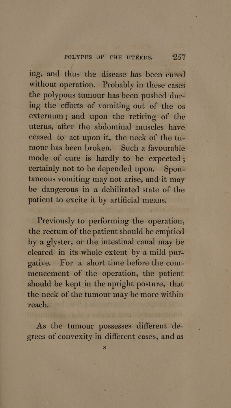 ing, and thus the disease has been cured without operation. Probably in these cases the polypous tumour has been pushed dur- ing the efforts of vomiting out of the os externum ; and upon the retiring of the uterus, after the abdominal muscles have ceased to act upon it, the neck of the tu- mour has been broken. Such a favourable mode of cure is hardly to be expected ; certainly not to be depended upon. Spon- taneous vomiting may not arise, and it may be dangerous in a debilitated state of the patient to excite it by artificial means. Previously to performing the operation, the rectum of the patient should be emptied by a glyster, or the intestinal canal may be cleared. in its whole extent by a mild pur- gative. For a short time before the com- mencement of the operation, the patient should be kept in the upright posture, that the neck of the tumour may be more within reach. | As the tumour possesses: different deé- grees of convexity in different cases, and as s