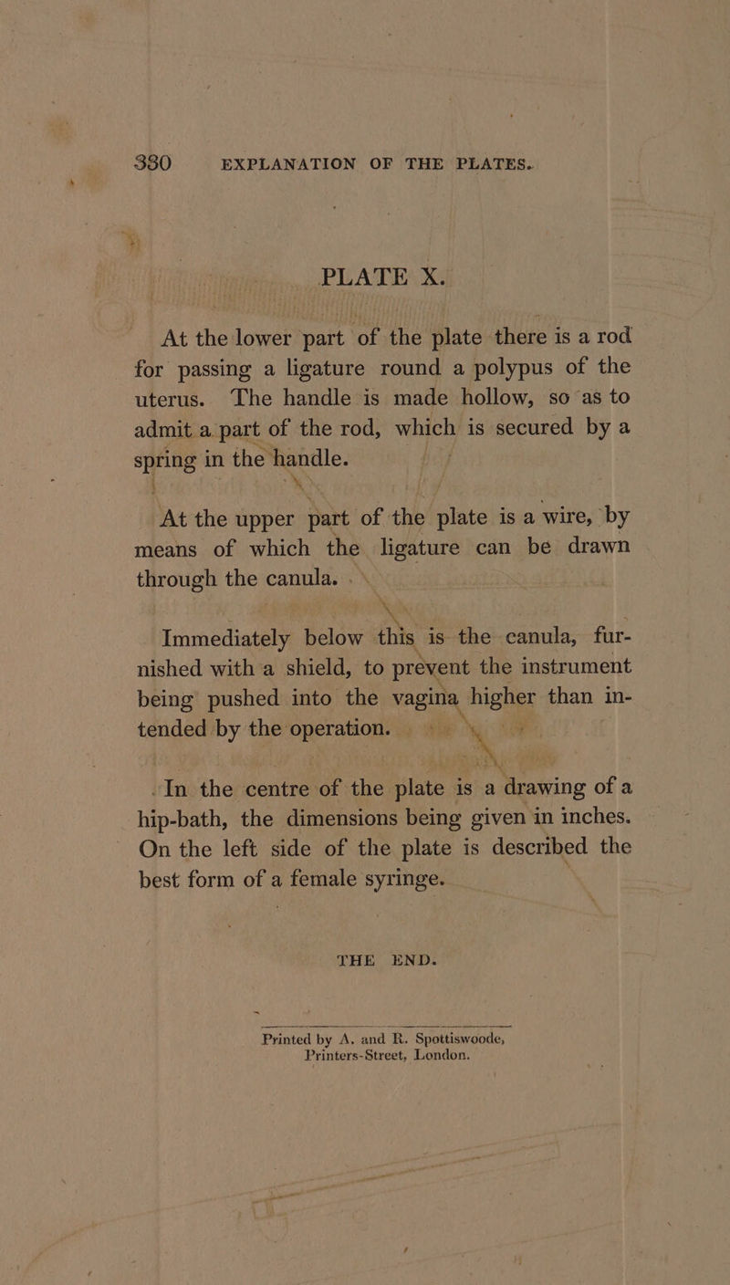 PLATES Ka At the lower part of the plate there is a rod for passing a ligature round a polypus of the uterus. The handle is made hollow, so ‘as to admit a part of the rod, which is secured by a spring in the handle. At the upper A of the plate is a wire, by means of which the ligature can be drawn through the St +, Immediately hoann this is the canula, fur- nished with a shield, to prevent the instrument being pushed into the vagina higher than in- a by the st ie % ee es In the centre ae the plate is a drawing of a hip-bath, the dimensions being given in inches. On the left side of the plate is described the best form of a female syringe. THE END. ~ Printed by A, and R. Spottiswoode, | Printers-Street, London.