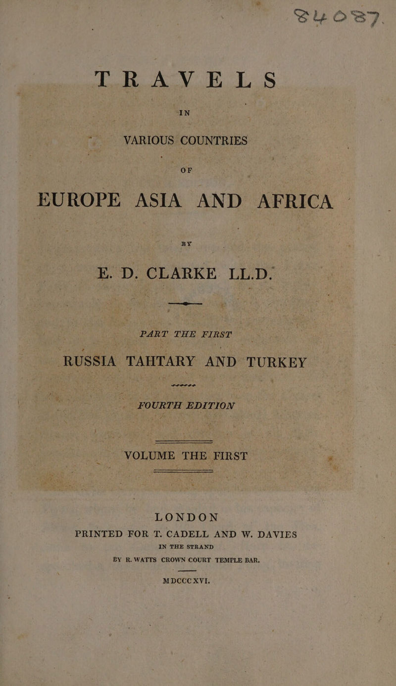 : pon TS, el = Tob ALY ELS ees ram EUROPE in AND AFRICA E. ae LL.D. | CS oa. | | RUSSIA TAHTARY AND. TURKEY FOURTH EDITION VOLUME THE FIRST P LONDON PRINTED FOR T. CADELL AND W. DAVIES IN THE STRAND BY R. WATTS CROWN COURT TEMPLE BAR. MDCCCXVI.