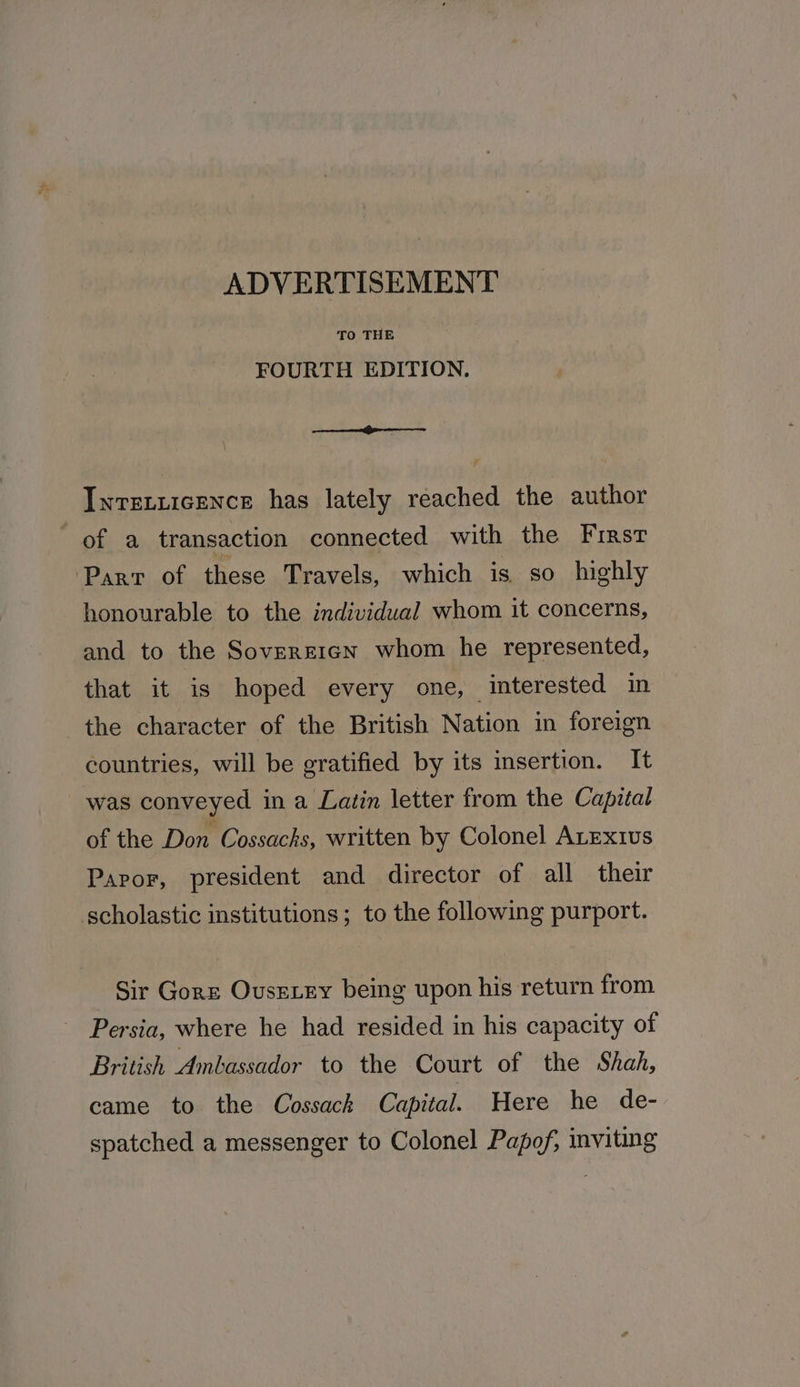 TO THE FOURTH EDITION. Inrstiicence has lately reached the author of a transaction connected with the First Parr of these Travels, which is so highly honourable to the individual whom it concerns, and to the Sovereign whom he represented, that it is hoped every one, interested in the character of the British Nation in foreign countries, will be gratified by its insertion. It was conveyed in a Latin letter from the Capital of the Don Cossacks, written by Colonel ALExt1us Paror, president and director of all their scholastic institutions; to the following purport. Sir Gorz Ovusexey being upon his return from Persia, where he had resided in his capacity of British Ambassador to the Court of the Shah, came to the Cossack Capital. Here he de- spatched a messenger to Colonel Papof, inviting