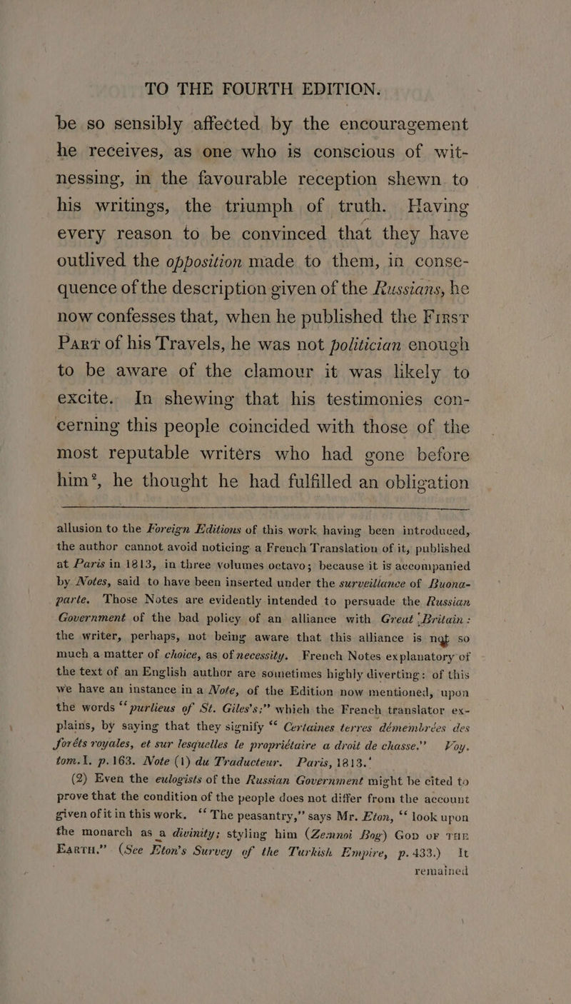 be so sensibly affected by the encouragement he receives, as one who is conscious of wit- nessing, in the favourable reception shewn. to his writings, the triumph of truth. Having every reason to be convinced that they have outlived the opposition made to them, in conse- quence of the description given of the Russians, he now confesses that, when he published the Firsr Part of his Travels, he was not politician enough to be aware of the clamour it was likely to excite. In shewing that his testimonies con- cerning this people coincided with those of the most reputable writers who had gone before him’, he thought he had fulfilled an obligation allusion to the Foreign Editions of this work having been introduced, the author cannot avoid noticing a French Translation of it, published at Paris in 1813, in three volumes octavo; because it is accompanied by Wotes, said to have been inserted under the surveillance of Buona- parte, ‘Those Notes are evidently intended to persuade the Russian Government of the bad policy of an alliance with Greut | Britain : the writer, perhaps, not being aware that this alliance is ngt so much a matter of choice, as of necessity. French Notes ex planatory of the text of an English author are sometimes highly diverting: of this we have an instance in a Wofe, of the Edition now mentioned, upon the words “‘ purlieus of St. Giles’s;’? whieh the French translator ex- plains, by saying that they signify ° Certaines terres démembrées des JSoréts royales, et sur lesquelles le propridtaire a droit de chasse.” Voy. tom.1. p.163. Note (1) du Traducteur. Paris, 1813.' (2) Even the eulogists of the Russian Government might be cited to prove that the condition of the people does not differ from the account given ofitin this work. ‘‘ The peasantry,” says Mr. Eton, ‘‘ look upon fhe monarch as a divinity; styling him (Zemnoi Bog) Gov oF THE Eartu.” (See Eton’s Survey of the Turkish Empire, p. 433.) It remained