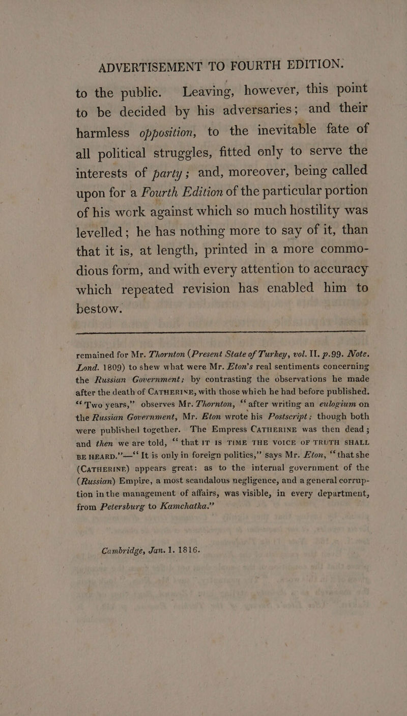 ADVERTISEMENT TO FOURTH EDITION. to the public. Leaving, however, this point to be decided by his adversaries; and their harmless opposition, to the inevitable fate of all political struggles, fitted only to serve the interests of party; and, moreover, being called upon for a Fourth Edition of the particular portion of his work against which so much hostility was levelled; he has nothing more to say of it, than that it is, at length, prmted in a more commo- dious form, and with every attention to accuracy which repeated revision has enabled him to bestow. remained for Mr. Thornton (Present State of Turkey, vol. 11. p.99. Note. Lond. 1809) to shew what were Mr. Efon’s real sentiments concerning the Russian Government; by contrasting the observations he made after the death of CATHERINE, with those which he had before published. “Two years,” observes Mr. Thornton, “‘after writing an eulogium on the Russian Government, Mr. Eton wrote his Postscript; though both were published together. The Empress CATHERINE was then dead ; and then we are told, “‘ that IT IS TIME THE VOICE OF TRUTH SHALL BE HEARD.” —‘ It is only in foreign politics,” says Mr. Eton, “‘that she (CATHERINE) appears great: as to the internal government of the (Russian) Empire, a most scandalous negligence, and a general corrup- tion inthe management of affairs, was visible, in every department, from Petersburg to Kamchatka.” Cambridge, Jan. 1. 1816.