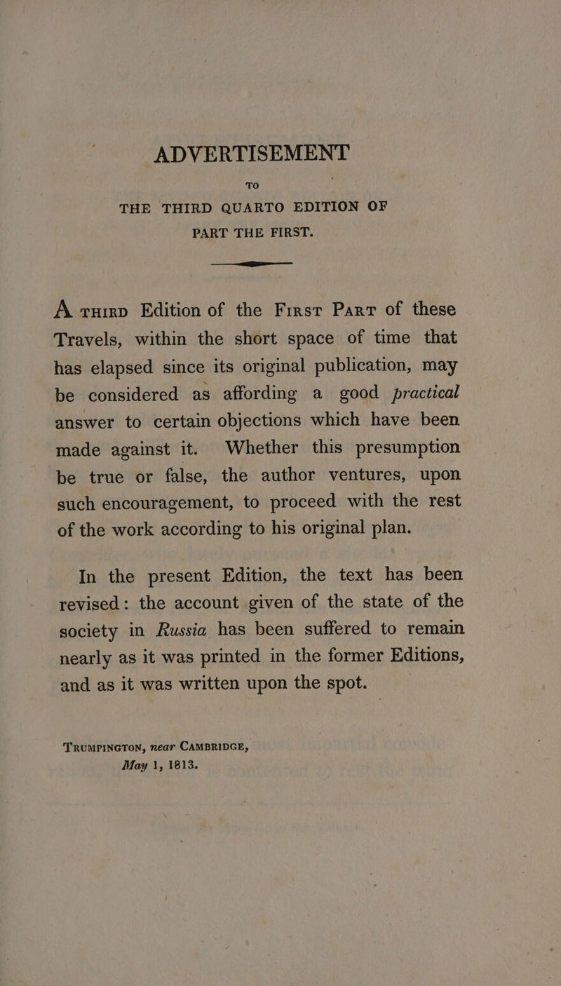 TO THE THIRD QUARTO EDITION OF PART THE FIRST. eee. 2 aeeaaaeaalal A ruirp Edition of the First Parr of these Travels, within the short space of time that has elapsed since its original publication, may be considered as affording a good practical answer to certain objections which have been made against it. Whether this presumption be true or false, the author ventures, upon such encouragement, to proceed with the rest of the work according to his original plan. In the present Edition, the text has been revised: the account given of the state of the society in Russia has been suffered to remain nearly as it was printed in the former Editions, and as it was written upon the spot. TRUMPINGTON, near CAMBRIDGE, May 1, 1813.