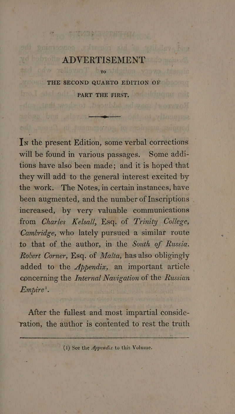 TO THE SECOND QUARTO EDITION OF PART THE FIRST. Iw the present Edition, some verbal corrections will be found in various passages. Some addi- tions have also been made; and it is hoped that they will add to the general interest excited by the work. The Notes, in certain instances, have been augmented, and the number of Inscriptions increased, by very valuable communications from Charles Kelsall, Esq. of Trinity College, Cambridge, who lately pursued a similar route to that of the author, in the South of Russia. Robert Corner, Esq. of Malta, has also obliginely added to the Appendix, an important article concerning the Internal Navigation of the Russian Empire’. After the fullest and most impartial conside- ‘ration, the author is contented to rest the truth