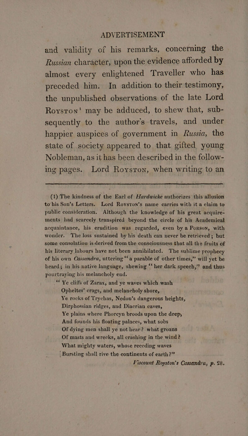 and validity of his remarks, concerning the Russian character, upon the evidence afforded by almost every enlightened Traveller who has preceded him. In addition to their testimony, the unpublished observations of the late Lord Royston! may be adduced, to shew that, sub- sequently to the author’s travels, and under happier auspices of government in Russia, the state of society appeared to that gifted young Nobleman, as it has been described in the follow- ing pages. Lord Royston, when writing to an (1) The kindness of the Earl of Hardwicke authorizes this allusion to‘his Son’s Letters. Lord Royston’s name carries with it a claim to public consideration. Although the knowledge of his great acquire- ments had scarcely transpired beyond the circle of his Academical acquaintance, his erudition was regarded, even by a Porson, with wonder. ‘The loss sustained by his death can never be retrieved ; but some consolation is derived from the consciousness that all the fruits of his literary labours have not been annihilated. The sublime prophecy of his own Cassandra, uttering “‘a parable of other times,” will yet be heard; in his native language, shewing “‘ her dark speech,” and thus pourtraying his melancholy end. ** Ye cliffs of Zarax, and ye waves which wash Opheltes’ crags , and melancholy shore, Ye rocks of Trychas, Nedon’s dangerous heights, Dirphossian ridges, and Diacrian caves, Ye plains where Phorcyn broods upon the deep, And founds his floating palaces, what sobs Of dying men shall ye not hear? what groans Of masts and wrecks, all crashing in the wind ? What mighty waters, whose receding waves Bursting shall rive the continents of earth?” Fiscount Royston’s Cassandra, p. 28.