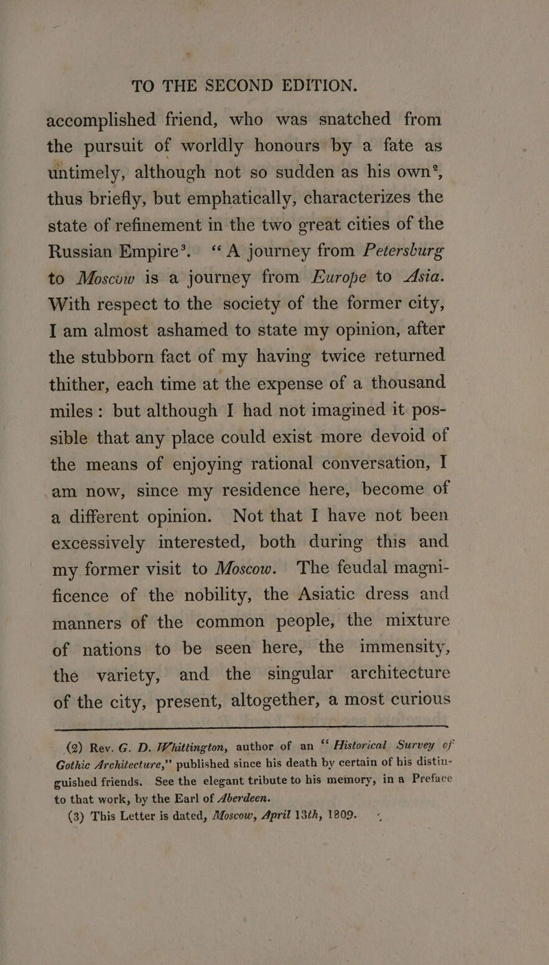 accomplished friend, who was snatched from the pursuit of worldly honours by a fate as untimely, although not so sudden as his own’, thus briefly, but emphatically, characterizes the state of refinement in the two great cities of the Russian Empire*®. “A journey from Petersburg to Moscow is a journey from Europe to Asia. With respect to the society of the former city, I am almost ashamed to state my opinion, after the stubborn fact of my having twice returned thither, each time at the expense of a thousand miles: but although I had not imagined it pos- sible that any place could exist more devoid of the means of enjoying rational conversation, I am now, since my residence here, become of a different opinion. Not that I have not been excessively interested, both during this and my former visit to Moscow. The feudal magni- -ficence of the nobility, the Asiatic dress and manners of the common people, the mixture of nations to be seen here, the immensity, the variety, and the singular architecture of the city, present, altogether, a most curious re LL (2) Rev. G. D. Whittington, author of an “‘ Historical Survey of Gothic Architecture,” published since his death by certain of his distin- guished friends. See the elegant tribute to his memory, ina Preface to that work, by the Earl of Jberdeen.