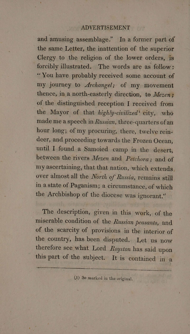 and amusing assemblage.” In a former part of the same Letter, the inattention of the superior Clergy to the religion of the lower orders, is forcibly illustrated. The words are as follow: — “You have probably received some account of my journey to drchangel; of my movement thence, ina north-easterly direction, te Mezen; of the distinguished reception I received from the Mayor of that highly-civilized' city, who made me a speech in Russian, three-quarters of an hour long; of my procuring, there, twelve rein- deer, and proceeding towards the Frozen Ocean, until I found a Samoied camp in the desert, between the rivers Mezen and Petchora ; and of my ascertaining, that that nation, which extends over almost all the North of Russia, remains still in astate of Paganism; a circumstance, of which the Archbishop of the diocese was ignorant.” | The description, given in this work, of the miserable condition of the Russian peasants, and of the scarcity of provisions in the interior of the country, has been disputed. Let us now therefore see what Lord Royston has said upon this part of the subject. It is contained in -a tattered Ad tts Sa BE ly tt (1) So marked in the original.