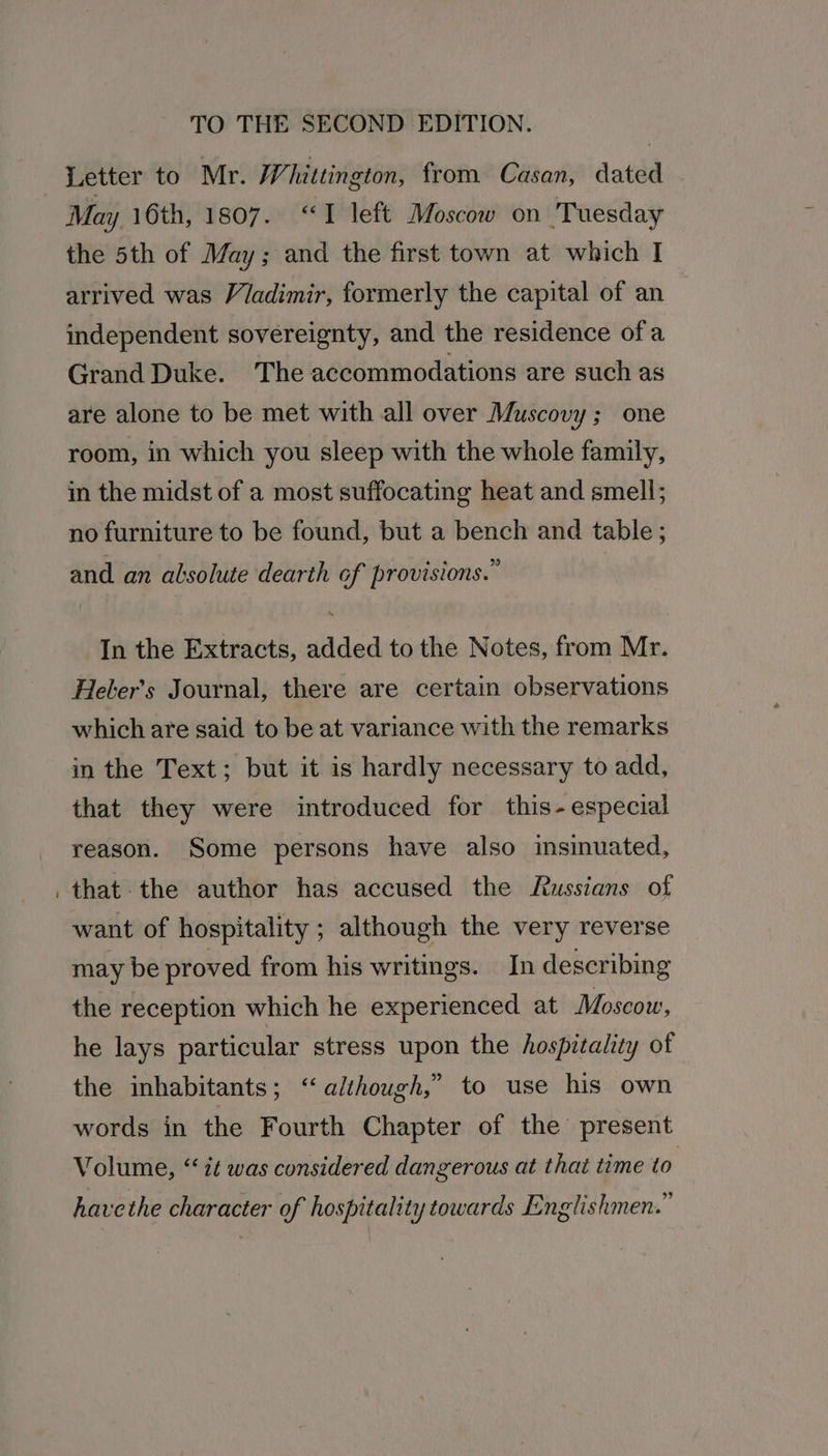 Letter to Mr. YW hittington, from Casan, dated May 16th, 1807. “I left Moscow on Tuesday the 5th of May; and the first town at which I arrived was Viadimir, formerly the capital of an independent sovereignty, and the residence ofa Grand Duke. The accommodations are such as are alone to be met with all over Muscovy; one room, in which you sleep with the whole family, in the midst of a most suffocating heat and smell; no furniture to be found, but a bench and table; and an absolute dearth of provisions.” In the Extracts, added to the Notes, from Mr. Heler’s Journal, there are certain observations which are said to be at variance with the remarks in the Text; but it is hardly necessary to add, that they were introduced for this- especial reason. Some persons have also insinuated, that. the author has accused the Russians of want of hospitality ; although the very reverse may be proved from his writings. In describing the reception which he experienced at Moscow, he lays particular stress upon the hospitality of the inhabitants; “although,” to use his own words in the Fourth Chapter of the present Volume, “ it was considered dangerous at that time to havethe character of hospitality towards Englishmen.”