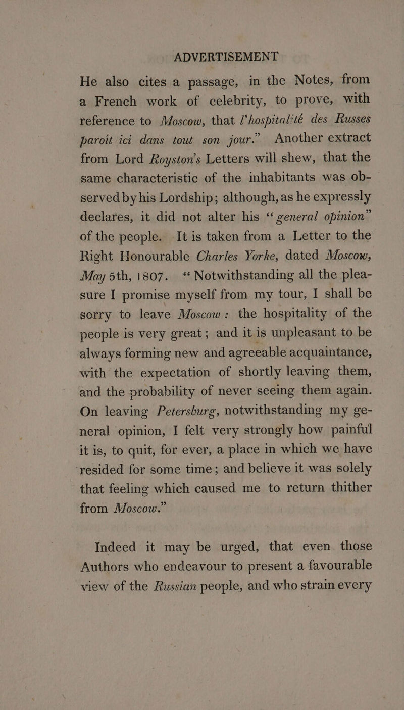 He also cites a passage, in the Notes, from a French work of celebrity, to prove, with reference to Moscow, that l’hospital‘té des Russes paroit ici dans tout son jour.” Another extract from Lord Royston’s Letters will shew, that the same characteristic of the inhabitants was ob-— served by his Lordship; although, as he expressly declares, it did not alter his “ general opinion” of the people. It is taken from a Letter to the Right Honourable Charles Yorke, dated Moscow, May 5th, 1807. ‘‘ Notwithstanding all the plea- sure I promise myself from my tour, I shall be sorry to leave Moscow: the hospitality of the people is very great; and it is unpleasant to be always forming new and agreeable acquaintance, with the expectation of shortly leaving them, and the probability of never seeing them again. On leaving Petersburg, notwithstanding my ge- neral opinion, I felt very strongly how painful it is, to quit, for ever, a place in which we have ‘resided for some time; and believe it was solely that feeling which caused me to return thither from Moscow.” Indeed it may be urged, that even. those Authors who endeavour to present a favourable view of the Russian people, and who strain every