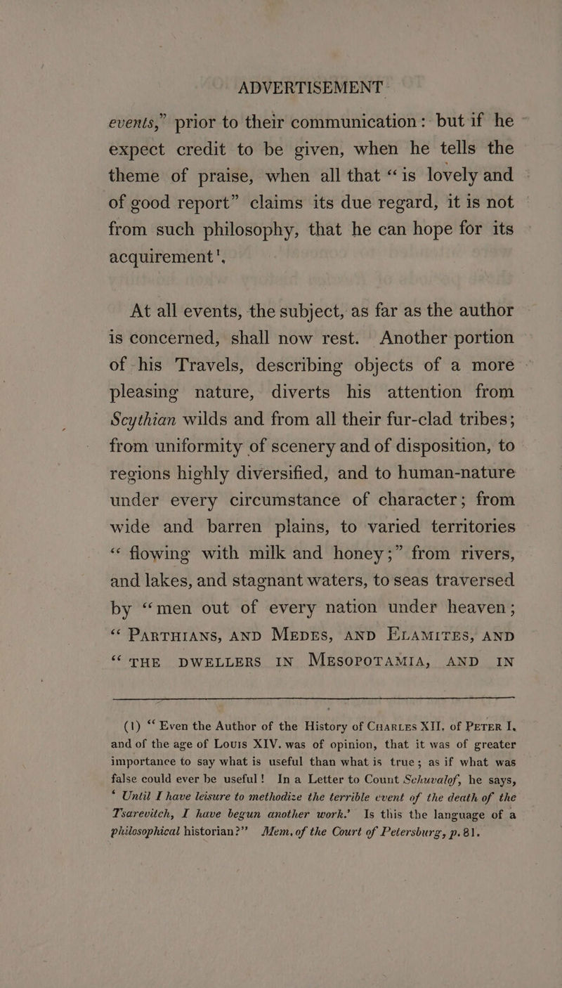 events,” prior to their communication: but if he - expect credit to be given, when he tells the theme of praise, when all that “is lovely and of good report” claims its due regard, it is not from such philosophy, that he can hope for its acquirement', At all events, the subject, as far as the author is concerned, shall now rest. Another portion of his Travels, describing objects of a more pleasing nature, diverts his attention from Scythian wilds and from all their fur-clad tribes; from uniformity of scenery and of disposition, to regions highly diversified, and to human-nature under every circumstance of character; from wide and barren plains, to varied territories “ flowing with milk and honey;” from rivers, and lakes, and stagnant waters, to seas traversed by “men out of every nation under heaven; <’ ParTHIANs, AND Mepes, AND E.LAMITES, AND ‘‘ THE DWELLERS IN MESOPOTAMIA, AND IN (1) “‘ Even the Author of the History of Cuarres XII, of Peter I, and of the age of Louis XIV. was of opinion, that it was of greater importance to say what is useful than what is true; as if what was false could ever be useful! Ina Letter to Count Seiuvalof, he says, * Until I have leisure to methodize the terrible event of the death of the Tsarevitch, I have begun another work.’ Is this the language of a philosophical historian?” Mem.of the Court of Petersburg, p.8).