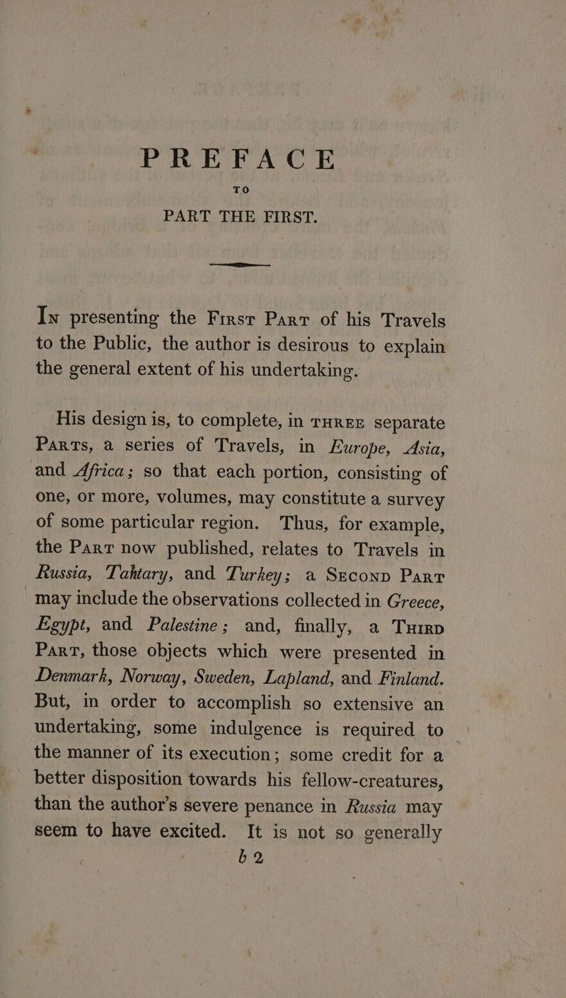 PREFACE TO PART THE FIRST. In presenting the Firsr Parr of his Travels to the Public, the author is desirous to explain the general extent of his undertaking. His design is, to complete, in THREE separate Parts, a series of Travels, in Europe, Asia, and Africa; so that each portion, consisting of one, or more, volumes, may constitute a survey of some particular region. Thus, for example, the Part now published, relates to Travels in hussia, Tahtary, and Turkey; a Szeconp Part may include the observations collected in Greece, Egypt, and Palestine; and, finally, a Turrp Part, those objects which were presented in Denmark, Norway, Sweden, Lapland, and Finland. But, in order to accomplish so extensive an undertaking, some indulgence is required to — the manner of its execution; some credit for a better disposition towards his fellow-creatures, than the author’s severe penance in Russia may seem to have excited. It is not so generally b2