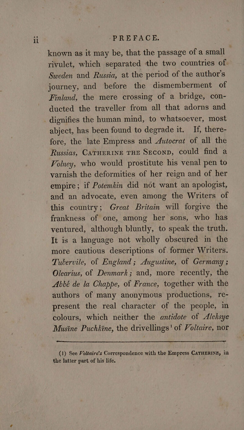 known as it may be, that the passage of a small | rivulet, which separated the two countries of Sweden and Russia, at the period of the author's journey, and before the dismemberment of Finland, the mere crossing of a. bridge, con- ducted the traveller from all that adorns and abject, has been found to degrade it. If, there- fore, the late Empress and dutocrat of all the Russias, CATHERINE THE SEconp, could find a Voiney, who would prostitute his venal pen to varnish the deformities of her reign and of her empire; if Potemkin did not want an apologist, frankness of one, among her sons, who has ventured, although bluntly, to speak the truth. It is a language not wholly obscured in the more cautious descriptions of. former Writers. Tubervile, of England ; Augustine, of Germany ; Abbé de la Chappe, of France, together with the authors of many anonymous productions, re- present the real character of the people, in colours, which neither the antidote of Aleksye (1) See Voltaire’s Correspondence with the Empress CATHERINE, in the latter part of his life. :