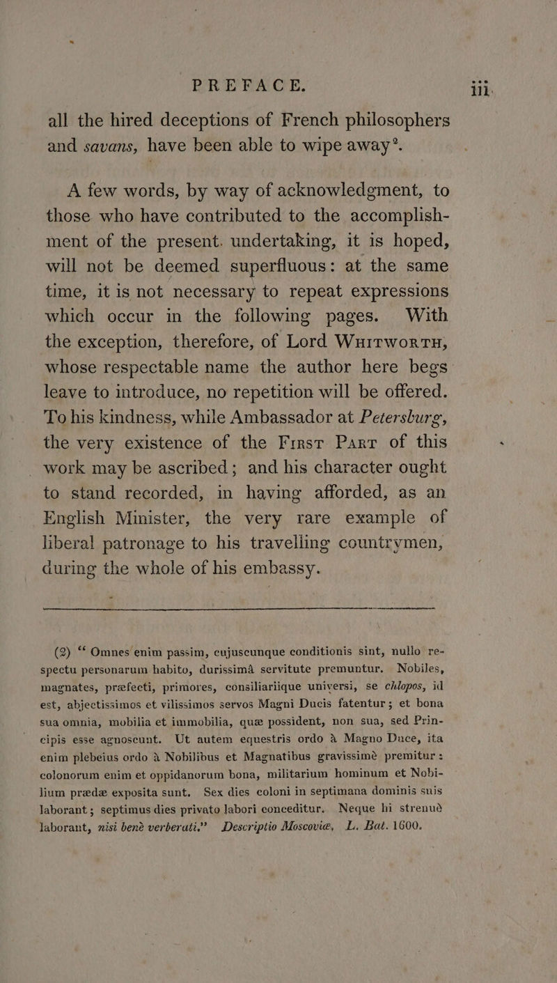 all the hired deceptions of French philosophers and savans, have been able to wipe away’. A few words, by way of acknowledgment, to those who have contributed to the accomplish- ment of the present. undertaking, it is hoped, will not be deemed superfluous: at the same time, it is not necessary to repeat expressions which occur in the following pages. With the exception, therefore, of Lord Wuitwortx, whose respectable name the author here begs leave to introduce, no repetition will be offered. To his kindness, while Ambassador at Petersburg, the very existence of the First Parr of this work may be ascribed; and his character ought to stand recorded, in having afforded, as an English Minister, the very rare example of liberal patronage to his travelling countrymen, during the whole of his embassy. . (2) ** Omnes enim passim, cujuscunque conditionis sint, nullo re- spectu personarum habito, durissima servitute premuntur. Nobiles, magnates, prefecti, primores, consiliariique universi, se chlopos, id est, abjectissimos et vilissimos servos Magni Ducis fatentur; et bona sua omnia, mobilia et immobilia, que possident, non sua, sed Prin- cipis esse agnoscunt. Ut autem equestris ordo &amp; Magno Duce, ita enim plebeius ordo 3 Nobilibus et Magnatibus gravissime premitur : colonorum enim et oppidanorum bona, militarium hominum et Nobi- lium predz exposita sunt. Sex dies coloni in septimana dominis suis laborant ; septimus dies privato labori conceditur. Neque hi strenud laborant, nisi bené verberati.’ Descriptio Moscovie, L. Bat. 1600.