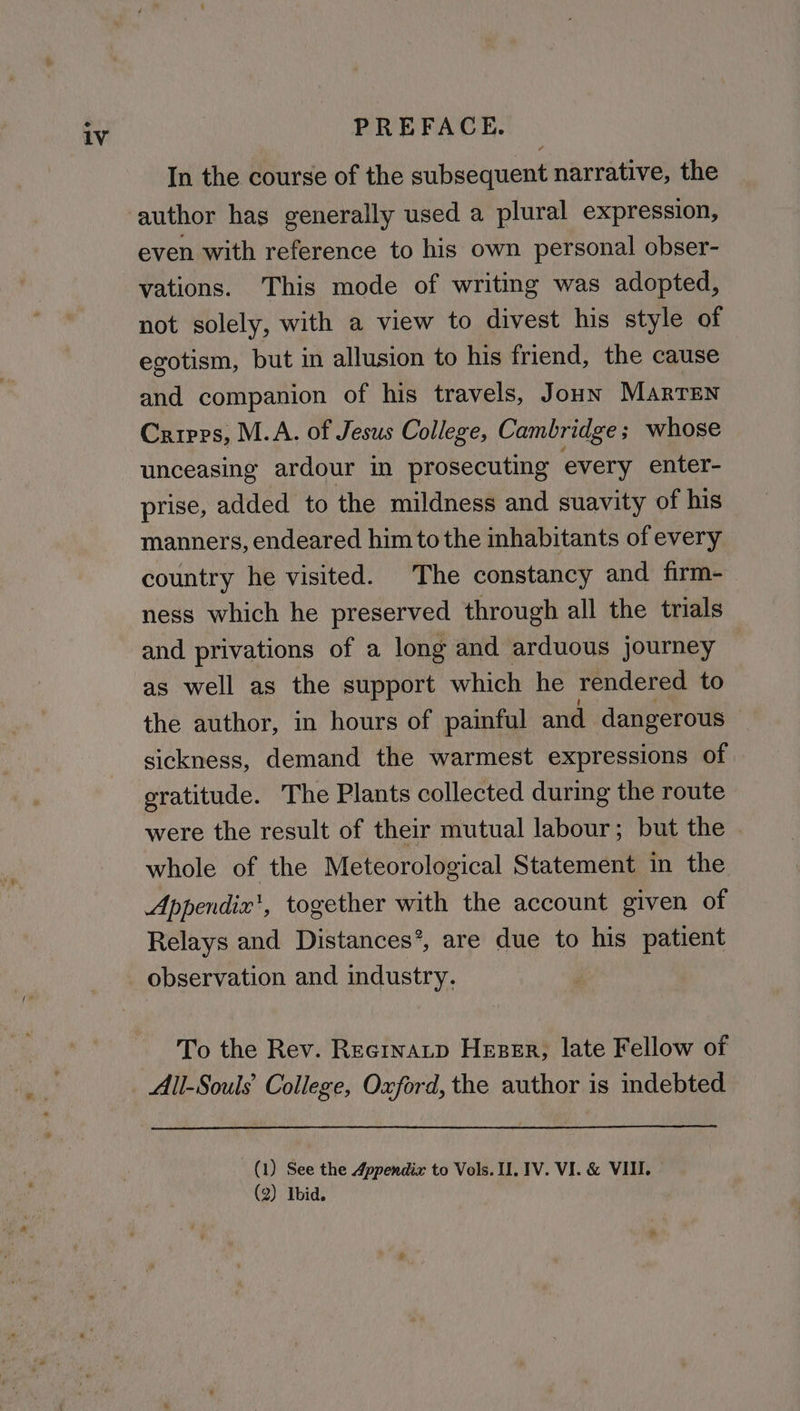 In the course of the subsequent narrative, the even with reference to his own personal obser- vations. This mode of writing was adopted, not solely, with a view to divest his style of egotism, but in allusion to his friend, the cause and companion of his travels, Joun Marren Cripps, M.A. of Jesus College, Cambridge; whose unceasing ardour in prosecuting every enter- prise, added to the mildness and suavity of his manners, endeared him tothe inhabitants of every country he visited. The constancy and firm- ness which he preserved through all the trials and privations of a long and arduous journey as well as the support which he rendered to the author, in hours of painful and dangerous sickness, demand the warmest expressions of eratitude. The Plants collected during the route were the result of their mutual labour; but the whole of the Meteorological Statement in the Appendix’, together with the account given of Relays and Distances’, are due to his patient observation and industry. To the Rev. Recrnatp Hezer, late Fellow of All-Souls' College, Oxford, the author is indebted (1) See the Appendix to Vols. Ul. 1V. VI. & VIII. (2) Ibid.