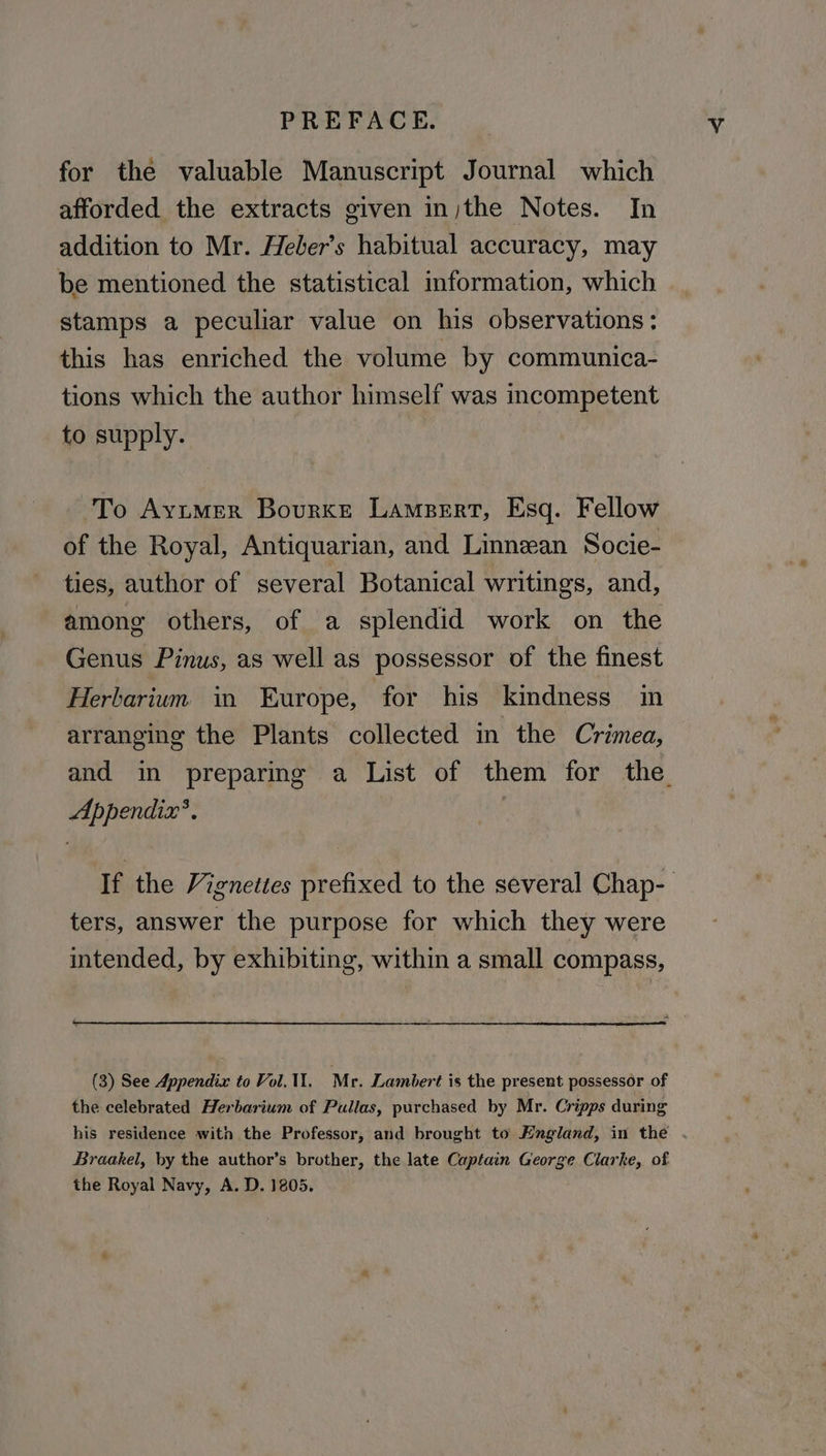 for the valuable Manuscript Journal which afforded the extracts given in)the Notes. In addition to Mr. Heber’s habitual accuracy, may be mentioned the statistical information, which stamps a peculiar value on his observations: this has enriched the volume by communica- tions which the author himself was incompetent to supply. -To Ayumer Bourke Lampert, Esq. Fellow of the Royal, Antiquarian, and Linnean Socie- ties, author of several Botanical writings, and, among others, of a splendid work on the Genus Pinus, as well as possessor of the finest Herbarium in Europe, for his kindness in arranging the Plants collected in the Crimea, and in preparing a List of them for the. Appendix’. If the Vignettes prefixed to the several Chap- ters, answer the purpose for which they were intended, by exhibiting, within a small compass, (3) See Appendix to Vol. 11. Mr. Lambert is the present possessor of the celebrated Herbarium of Pullas, purchased by Mr. Cripps during his residence with the Professor, and brought to England, in the . Braakel, hy the author’s brother, the late Captain George Clarke, of the Royal Navy, A. D. 1805.