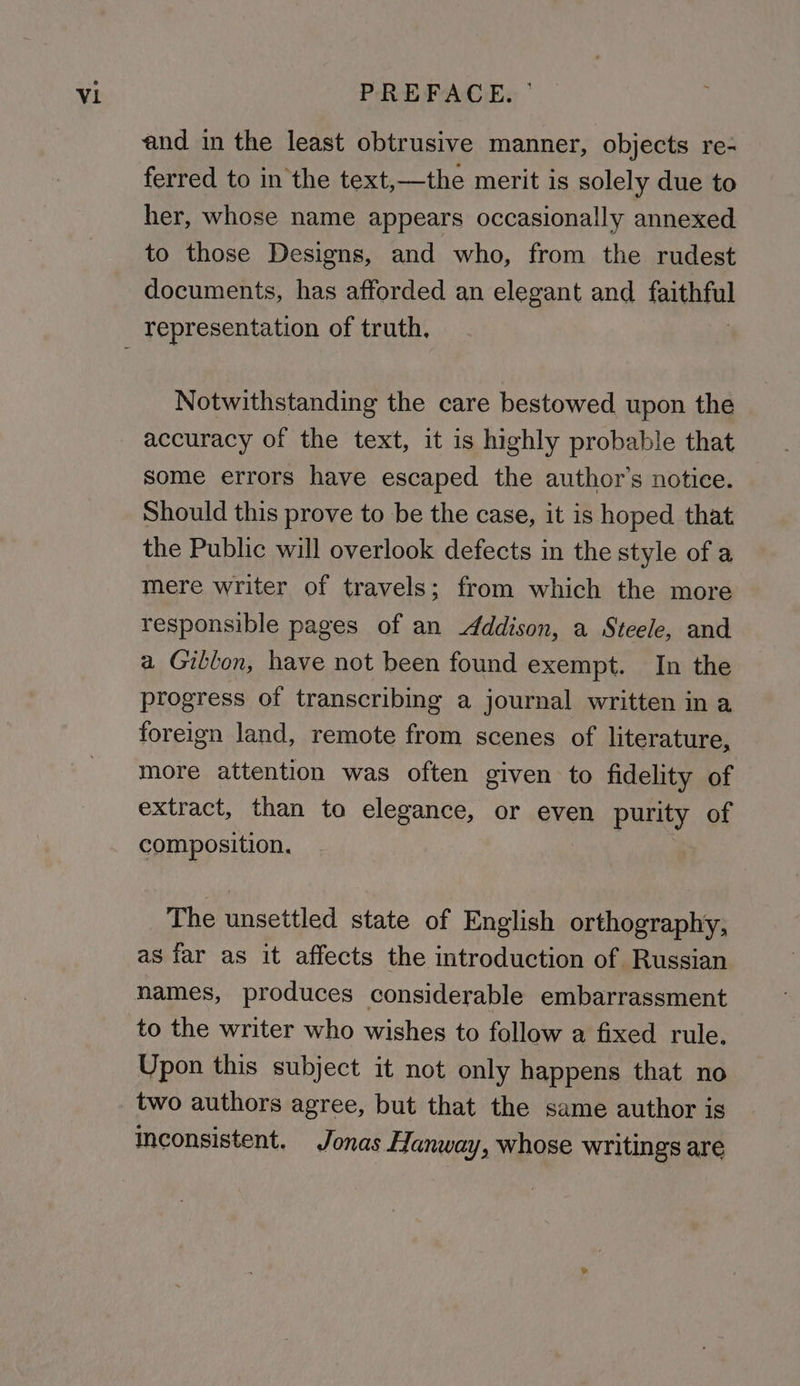 and in the least obtrusive manner, objects re- ferred to in the text,—the merit is solely due to her, whose name appears occasionally annexed to those Designs, and who, from the rudest documents, has afforded an elegant and festa Notwithstanding the care bestowed upon the accuracy of the text, it is highly probable that some errors have escaped the author’s notice. Should this prove to be the case, it is hoped that the Public will overlook defects in the style of a mere writer of travels; from which the more responsible pages of an Addison, a Steele, and a Gillon, have not been found exempt. In the progress of transcribing a journal written ina foreign land, remote from scenes of literature, more attention was often given to fidelity of extract, than to elegance, or even purity of composition, The unsettled state of English orthography, as far as it affects the introduction of Russian names, produces considerable embarrassment to the writer who wishes to follow a fixed rule. Upon this subject it not only happens that no two authors agree, but that the same author is Inconsistent. Jonas Hanway, whose writings are