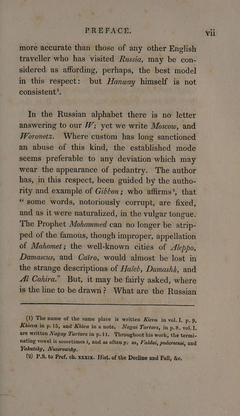 more accurate than those of any other English traveller who has visited Russia, may be con- sidered. as affording, perhaps, the best model in this respect: but Hanway himself is not consistent’. In the Russian alphabet there is no letter answering to our W; yet we write Moscow, and Woronetz. Where custom has long sanctioned an abuse of this kind, the established mode seems preferable to any deviation which may wear the appearance of pedantry. The author has, in this respect, been guided by the autho- rity and example of Gibbon; who affirms’, that “some words, notoriously corrupt, are fixed, and as it were naturalized, in the vulgar tongue. The Prophet Mohammed can no longer be strip- ped of the famous, though improper, appellation of Mahomet; the well-known cities of Aleppo, Damascus, and Cairo, would almost be lost in the strange descriptions of Haleb, Damashk, and Al Cahira.” But, it may be fairly asked, where is the line to be drawn? What are the Russian (1) The name of the same place is written Kieva in vol. I. p- 9. Khieva in p.15, and Khiva in a note. Nagai Tartars, in p.8, vol. I. are written Vagay Tartars in p.11. Throughout his work, the termi- nating vowel is sometimes i, and as often y; as, Valdai, poderosnoi, and Yakutsky, Nasorowsky. (2) P.S, to Pref, ch. xxxix. Hist. of the Decline and Fall, &e.