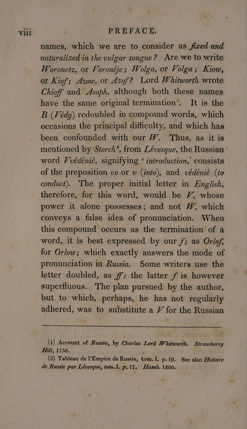 % names, which we are to consider as jixed and naturalized in the vulgar tongue? Are we to write Woronetz, or Voronéje; Wolga, or Volga; Kiow, or Kiof; Azow, or Azof? Lord Whitworth wrote Chioff and Asoph, although both these names have the same original termination’. It is the B (Védy) redoubled in compound words, which occasions the principal difficulty, and which has . been confounded with our W. Thus, as it is mentioned by Storch’, from Lévesque, the Russian word Vvédénié, signifying ‘ introduction,’ consists © of the preposition vo or v (into), and védénié (to conduct). ‘The proper initial letter in English, therefore, for this word, would be V, whose power it alone possesses; and not W, which this compound occurs as the termination of a word, it is best expressed by our f; as Orlof; for Orlow; which exactly answers the mode of pronunciation in Russia. Some writers use the letter doubled, as ff: the latter f is however adhered, was to substitute a V for the Russian (1) Account of Russia, by Charles Lord Whitworth. Strawberry Hilt, 1758. ) (2) Tableau de l’Empire de Russie, tom. I. p.19. See also Histoire de Russie par Lévesque, tom.1. p.17%. Hamb. 1800.