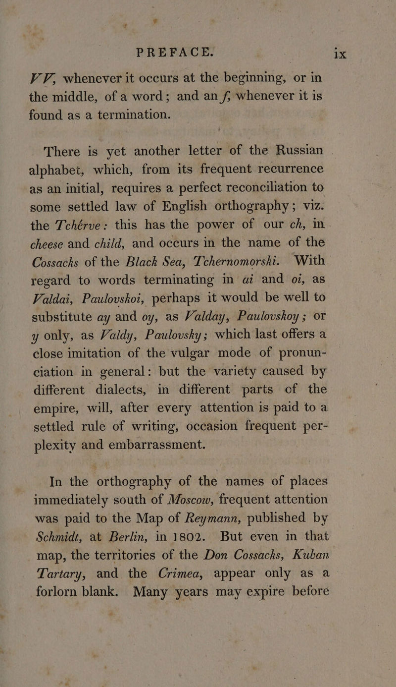 VV, whenever it occurs at the beginning, or in the middle, of a word; and an f; whenever it is found as a termination. alphabet, which, from its frequent recurrence as an initial, requires a perfect reconciliation to some settled law of English orthography ; viz. the Tchérve: this has the power of our ch, in cheese and child, and occurs in the name of the regard to words terminating in ai and oi, as Valdai, Paulovshoi, perhaps it would be well to substitute ay and oy, as Valday, Paulovskoy ; or y only, as Valdy, Paulovsky ; which last offers a close imitation of the vulgar mode of pronun- ciation in general: but the variety caused by different dialects, in different parts of the empire, will, after every attention is paid to a settled rule of writing, occasion frequent per- plexity and embarrassment. In the orthography of the names of places immediately south of Moscow, frequent attention was paid to the Map of Reymann, published by Schmidt, at Berlin, in 1802. But even in that _map, the territories of the Don Cossacks, Kuban Tartary, and the Crimea, appear only as a forlorn blank. Many years may expire before