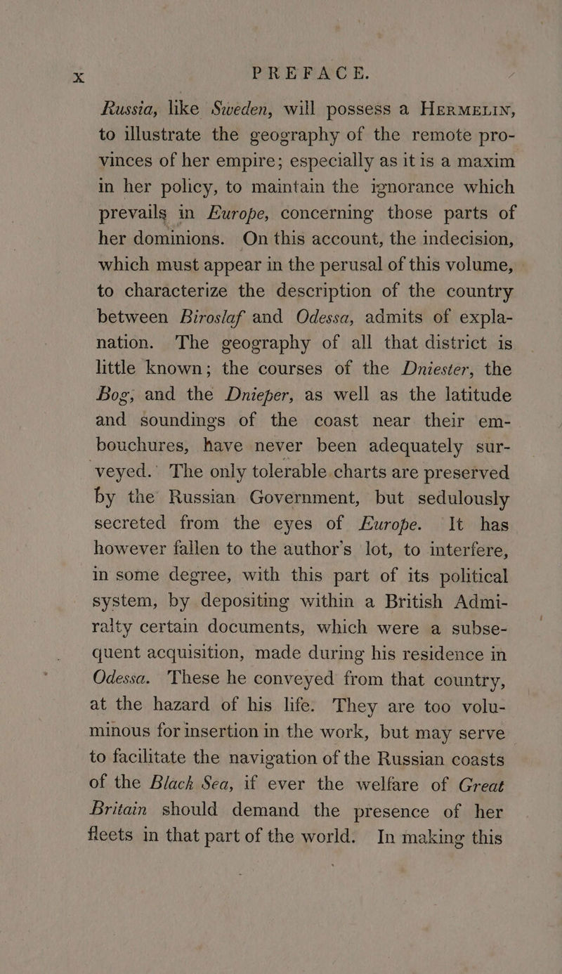 Russia, like Sweden, will possess a HERMELIN, to illustrate the geography of the remote pro- vinces of her empire; especially as itis a maxim in her policy, to maintain the ignorance which prevails in Europe, concerning those parts of her dominions. On this account, the indecision, which must appear in the perusal of this volume, » to characterize the description of the country between Biroslaf and Odessa, admits of expla- nation. The geography of all that district is little known; the courses of the Dniester, the Bog, and the Dnieper, as well as the latitude and soundings of the coast near their em- bouchures, have never been adequately sur- veyed.’ The only tolerable charts are preserved by the Russian Government, but sedulously secreted from the eyes of Europe. It has however fallen to the author's lot, to interfere, in some degree, with this part of its political system, by depositmg within a British Admi- raity certain documents, which were a subse- quent acquisition, made during his residence in Odessa. These he conveyed from that country, at the hazard of his life. They are too volu- minous for insertion in the work, but may serve to facilitate the navigation of the Russian coasts of the Black Sea, if ever the welfare of Great Britain should demand the presence of her fleets in that part of the world. In making this