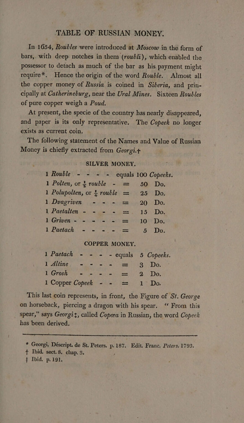 TABLE OF RUSSIAN MONEY. In 1654, Roulles were introduced at Moscow in the form of bars,. with deep notches in them (roubli), which enabled the possessor to detach as much of the bar as his payment might require*. Hence the origin of the word Rouble. Almost all the copper money of Russia is coined in Siberia, and prin- cipally at Catherineburg, near the Ural Mines. Sixteen Roubles of pure copper weigh a Poud. At present, the specie of the country has nearly disappeared, and paper is its only representative. The Copeek no longer exists as current coin. ) The following statement of the Names and Value of Russian Money is chiefly extracted from Georgi. SILVER MONEY. 1 Rouble - - - ~ equals 100 Copeeks. 1 Polten, or 3 rouble - = 50 Do. 1 Polupolten, or rouble =- 25 Do. 1. Duagriven, . = 695 mje 4 20 “Do. 1 Paetalten - - - - =. 15 Do. 1Griven- - = - - = 10 Do. 1 Paetach - - - - = 5 Do. COPPER MONEY. 1 Paetach - - = ~- equals 5 Copeeks. I Aline, i= a ee 3 Do. 1Grosh - = - - = 2 Do. 1 Copper Copeek - - = 1° Do. This last coin represents, in front, the Figure of St. George on horseback, piercing a dragon with his spear. ‘“ From this spear,” says Georgit, called Copcea in Russian, the word Copeek has been derived. * Georgi, Déscript. de St. Peters. p 187. Edit. Franc. Peters. 1793. t Ibid. sect.8. chap, 3. j t Ibid. p.191.