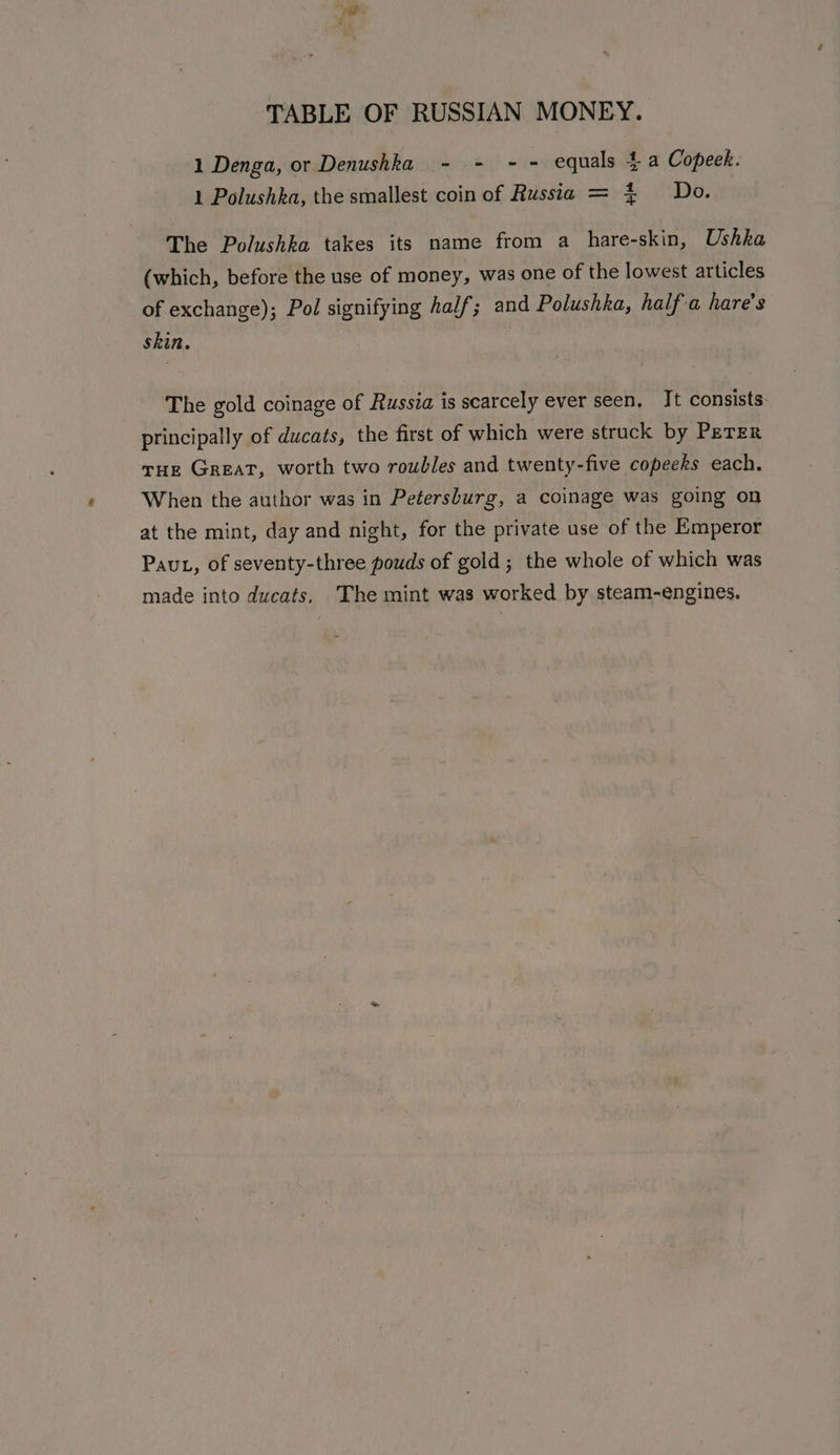 1 Denga, or Denushka - - - - equals 4 a Copeek. 1 Polushka, the smallest coin of Russia = 4 Do. The Polushka takes its name from a hare-skin, Ushka (which, before the use of money, was one of the lowest articles of exchange); Pol signifying half; and Polushka, half'a hare's skin. . The gold coinage of Russia is scarcely ever seen. It consists principally of ducats, the first of which were struck by PETER THe GREAT, worth two roubles and twenty-five copeeks each. When the author was in Petersburg, a coinage was going on at the mint, day and night, for the private use of the Emperor Paut, of seventy-three pouds of gold; the whole of which was made into ducats. The mint was worked by steam-engines.