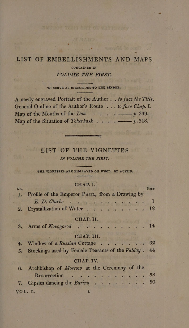 CONTAINED IN VOLUME THE FIRST. TO SERVE AS DIRECTIONS TO THE BINDER, 7. LIST OF THE VIGNETTES IN VOLUME THE FIRST. THE VIGNETTES ARE ENGRAVED ON WOOD, BY AUSTIN, CHAP. I. r age’ Profile of the Emperor Paut, from a Drawing by pgd 2) anole ea ae Reve ey PP ae Crystallization of) Water... owe oe 12 : CHAP, II. pvmbial Nowngeron EA Oia ely a ce TA CHAP. III. Window of a Russian Cottage . . 32 Stockings used by Female Peasants of the Vanes 4A CHAP. IV. Archbishop of Moscow at the Ceremony of the POCO Oe ba ee tg ey Rea) «, OS Gipsies dancing the Barina . . . . . +. + » 80