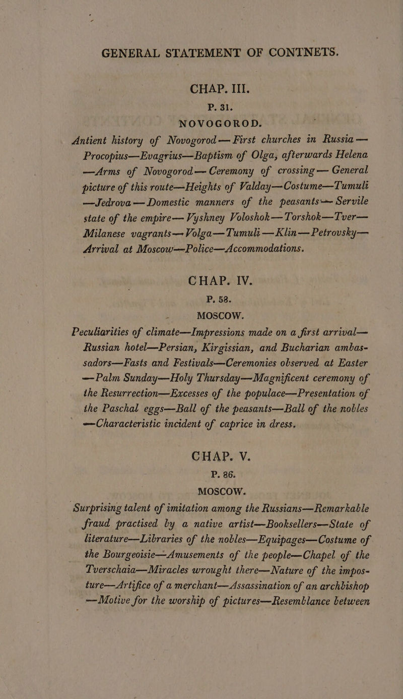 CHAP. III. P. 31. NOVOGOROD. Antient history of Novogorod— First churches in Russia — Procopius—Evagrius—Baptism of Olga, afterwards Helena —Arms of Novogorod— Ceremony of crossing — General picture of this route—Heights of Valday—Costume—Tumult —Jedrova — Domestic manners of the peasants Servile state of the empire—Vyshney Voloshok— Torshok—Tver— Milanese vagrants—Volga— Tumuli — Klin — Petrovsky— Arrival at Moscow——Police—Accommodations. CHAP. IV. P, 58. MOSCOW. Peculiarities of climate—Impressions made on a first arrival— Russian hotel—Persian, Kirgissian, and Bucharian ambas- sadors—Fasts and Festivals—Ceremonies observed at Easter — Palm Sunday—Holy Thursday—Magnificent ceremony of the Resurrection—Excesses of the populace—Presentation of the Paschal eggs—Ball of the peasants—Ball of the nobles Characteristic incident of caprice in dress. CHAP. V. P. 86. MOSCOW. ‘Surprising talent of imitation among the Russians—Remarkable fraud practised by a native artist—~Booksellers—State of literature—Libraries of the nobles—Equipages—Costume of the Bourgeoiste—Amusements of the people—Chapel of the Tverschaia—Miracles wrought there—Nature of the impos- ture—Artifice of a merchant— Assassination of an archbishop ——Motive for the worship of pictures—Resemblance between