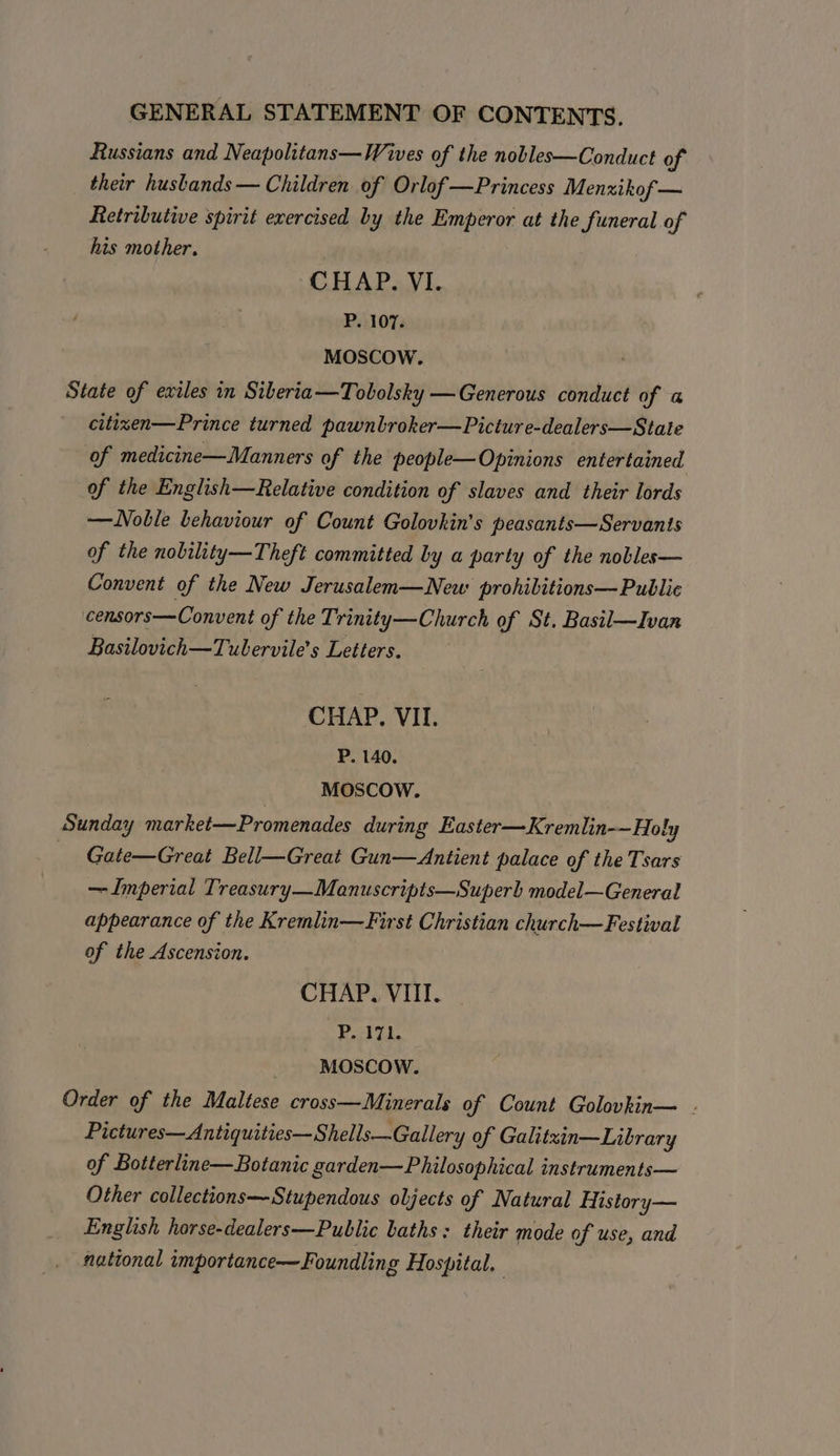 Russians and Neapolitans—Wives of the nobles—Conduct of their husbands — Children of Orlof —Princess Menxikof — Retributive spirit exercised by the Emperor at the funeral of his mother. CHAP. VI. P. 107. MOSCOW. State of exiles in Siberia—Tobolsky —Generous conduct of a citizen—Prince turned pawnbroker—Picture-dealers—State of medicine—Manners of the people—Opinions entertained of the English—Relative condition of slaves and their lords —Noble behaviour of Count Golovkin’s peasants—Servantis of the nobility—Theft committed by a party of the nobles— Convent of the New Jerusalem—New prohibitions— Public censors—Convent of the Trinity—Church of St. Basil—Ivan Basilovich—Tubervile’s Letters. CHAP. VII. P. 140. MOSCOW. Sunday market—Promenades during Easter—Kremlin-—Holy Gate—Great Bell—Great Gun—Antient palace of the Tsars —Imperial Treasury—Manuscripts—Superb model—General appearance of the Kremlin—First Christian church—Festival of the Ascension. CHAP. VIII. P. 171. ‘MOSCOW. Order of the Maltese cross—Minerals of Count Golovkin— - Pictures—Antiquities—Shells—Gallery of Galitzin—Library of Botterline—Botanic garden—Philosophical instruments— Other collections—Stupendous oljects of Natural History— English horse-dealers—Public baths: their mode of use, and national importance—Foundling Hospital.