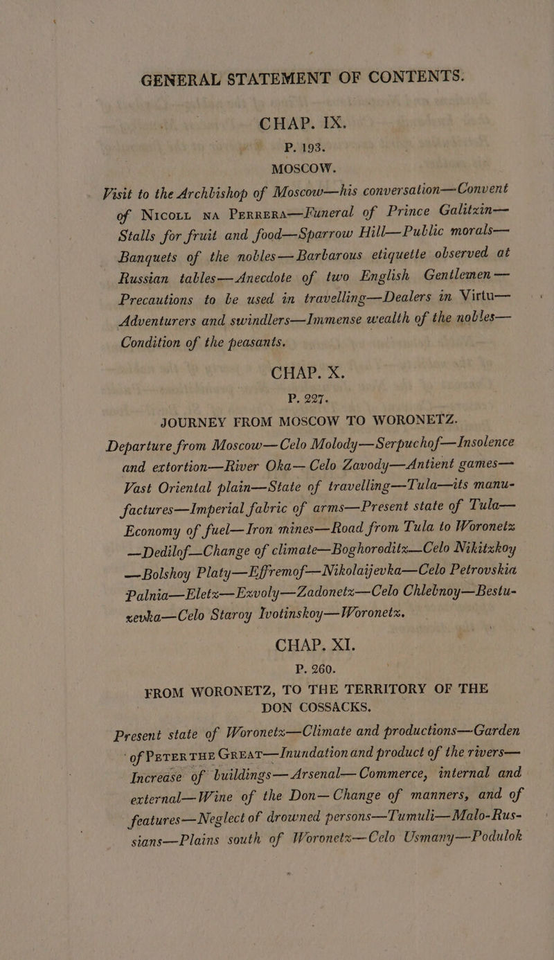 CHAP. IX. P. 193. . MOSCOW. Visit to the Archbishop of Moscow—his conversation—Convent of Nicorz na Perrera—Funeral of Prince Galitzin— Stalls for fruit and food—Sparrow Hill—Public morals— Banquets of the nobles—Barbarous etiquette observed at : Russian tables—Anecdote of two English Gentlemen — Precautions to be used in travelling—Dealers in Vittu— Adventurers and swindlers—Immense wealth of the nobles— Condition of the peasants. | CHAP. X. P, 297. JOURNEY FROM MOSCOW TO WORONETZ. Departure from Moscow—Celo Molody—Serpuchof—Insolence and extortion—River Oka— Celo Zavody—Antient games— Vast Oriental plain—State of travelling—Tula—its manu- factures—Imperial fabric of arms—Present state of Tula— Economy of fuel—Iron mines—Road from Tula to Woronetz —Dedilof—Change of climate—Boghoroditz—Celo Nikitzkoy — Bolshoy Platy—Effremof—Nikolaijevka—Celo Petrovskia Palnia—Eletz—Exvoly—Zadonetz—Celo Chlebnoy—Bestu- sevka—Celo Staroy Ivotinskoy—Woronetx. — CHAP. XI. P. 260. FROM WORONETZ, TO THE TERRITORY OF THE DON COSSACKS. Present state of Woronetz—Climate and productions—Garden ‘of PETERTHE Great—Inundation and product of the rivers— Increase of buildings—Arsenal— Commerce, internal and external—Wine of the Don— Change of manners, and of features—Neglect of drowned persons—Tumuli— Malo-Rus- sians-—Plains south of Woronetz—Celo Usmany—Podulok