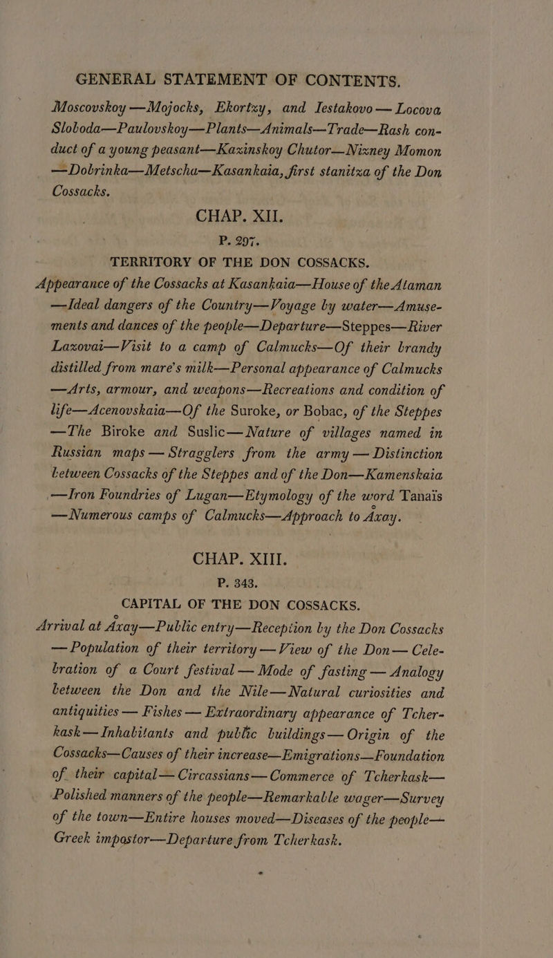 Moscovskoy —Mojocks, Ekortzy, and Iestakovo— Locova Sloboda—Paulovskoy—Plants—Animals—Trade—Rash con- duct of a young peasant—Kaxinskoy Chutor—Nixney Momon —Dobrinka—Metscha—Kasankaia, first stanitza of the Don Cossacks. CHAP. XII. P. 297. TERRITORY OF THE DON COSSACKS., Appearance of the Cossacks at Kasankaia—House of the Ataman —Ideal dangers of the Country—Voyage by water—Amuse- ments and dances of the people—Departure—Steppes—River Laxovai—Visit to a camp of Calmucks—Of their brandy distilled from mare’s milk—Personal appearance of Calmucks —Arts, armour, and weapons—Recreations and condition of life—Acenovskaia—Of the Suroke, or Bobac, of the Steppes —The Biroke and Suslic— Nature of villages named in Russian maps — Stragglers from the army — Distinction Letween Cossacks of the Steppes and of the Don—Kamenskaia —Iron Foundries of Lugan— Etymology of the word Tanais — Numerous camps of Calmucks—Approach to Axay. CHAP. XIII. P. 343. CAPITAL OF THE DON COSSACKS. Arrival at Axay—Public entry—Recepiion by the Don Cossacks — Population of their territory —View of the Don— Cele- bration of a Court festival — Mode of fasting — Analogy between the Don and the Nile—Natural curiosities and antiquities — Fishes — Extraordinary appearance of Tcher- kask— Inhabitants and public buildings— Origin of the Cossacks—Causes of their increase—Emigrations— Foundation of their capital— Circassians— Commerce of Tcherkask— Polished manners of the people—Remarkable wager—Survey of the town—Entire houses moved—Diseases of the people— Greek impastor—Departure from Tcherkask. ad
