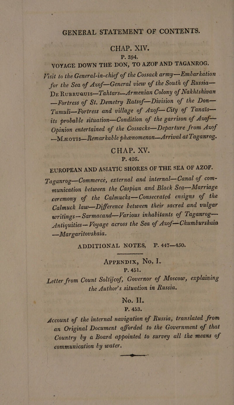 CHAP. XIV. P, 394. VOYAGE DOWN THE DON, TO AZOF AND TAGANROG, Visit to the General-in-chief of the Cossack army—Emblarkation for the Sea of Axof—General view of the South of Russta— De Rusrueuis—Tahtars—Armenian Colony of Nakhishivan —Fortress of St. Demetry Ratsof—Division of the Don— Tumuli—Fortress and village of Axof—City of Tanais— dts probable situation—Condition of the garrison of Axof— Opinion entertained of the Cossacks—Departure from Axof —M mo11s—Remarkable pheenomenon—Arrival at Taganrog. CHAP. XV. P. 426. EUROPEAN AND ASIATIC SHORES OF THE SEA OF AZOF. Taganrog—Commerce, external and internal—Canal of com- munication between the Caspian and Black Sea—Marriage ceremony of the Calmucks—Consecrated ensigns of the Calmuch law—Difference between their sacred and vulgar writings — Sarmacand—Various inhabitants of Taganrog— Antiquities— Voyage across the Sea of Axof—Chumburskaia —Margaritovskaia. | | ADDITIONAL NOTES, P. 447—450. AppENpDIXx, No, I. Pi aplne Letter from Count Soltijcof, Governor of Moscow, explaining the Author's situation in Russia. | No. HI. P. 453. Account of the internal navigation of Russia, translated from an Original Document afforded to the Government of that Country by a Board appointed to survey all the means of communication by water.