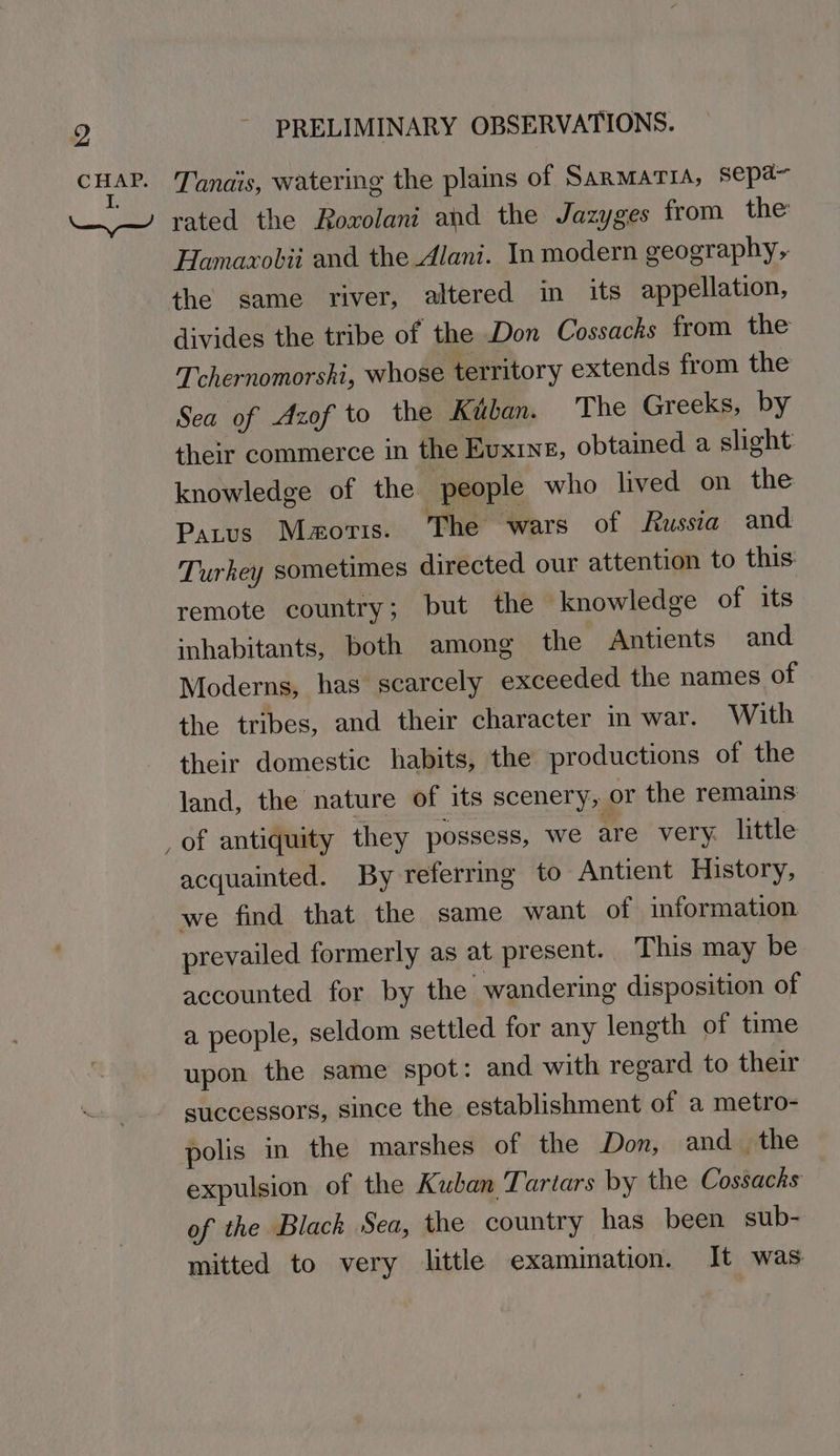 mer Tanais, watering the plains of SarmarTia, sepa~ “~~ rated the Rowolani and the Jazyges from the Hamaxobii and the Alani. In modern geography, the same river, altered in its appellation, divides the tribe of the Don Cossacks from the Tchernomorshi, whose territory extends from the Sea of Azof to the Kuban. The Greeks, by their commerce in the Euxine, obtained a slight knowledge of the ‘people who lived on the Parus Mmoris. The wars of Russia and Turhey sometimes directed our attention to this: remote country; but the knowledge of its ‘nhabitants, both among the Antients and Moderns, has scarcely exceeded the names of the tribes, and their character in war. With their domestic habits, the productions of the land, the nature of its scenery, or the remains: _of antiquity they possess, we are very. little acquainted. By referring to Antient History, we find that the same want of information prevailed formerly as at present. This may be accounted for by the wandering disposition of a people, seldom settled for any leneth of time upon the same spot: and with regard to their successors, since the establishment of a metro- polis in the marshes of the Don, and_ the expulsion of the Kuban Tartars by the Cossacks of the Black Sea, the country has been sub- mitted to very little examination. It was