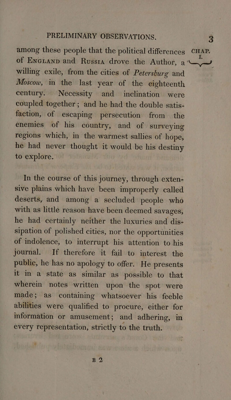 among these people that the political differences CHAP. of Encianp and Russia drove the Author, 2 Nd willing exile, from the cities of Petersburg and Moscow, in the last year of the eighteenth century. Necessity and inclination were coupled together ; and he had the double satis- faction, of escaping persecution from the enemies of his country, and of surveying regions which, in the warmest sallies of hope, he had never thought it would be his destiny to explore. | In the course of this journey, through exten- sive plains which have been improperly called deserts, and among a secluded people who with as little reason have been deemed savages, he had certainly neither the luxuries and dis- sipation of polished cities, nor the opportunities of indolence, to interrupt his attention to his journal. If therefore it fail to interest the public, he has no apology to offer. He presents it in a state as similar as possible to that wherein notes written upon the spot were made; as containing whatsoever his feeble abilities were qualified to procure, either for information or amusement; and adhering, in every representation, strictly to the truth. B2