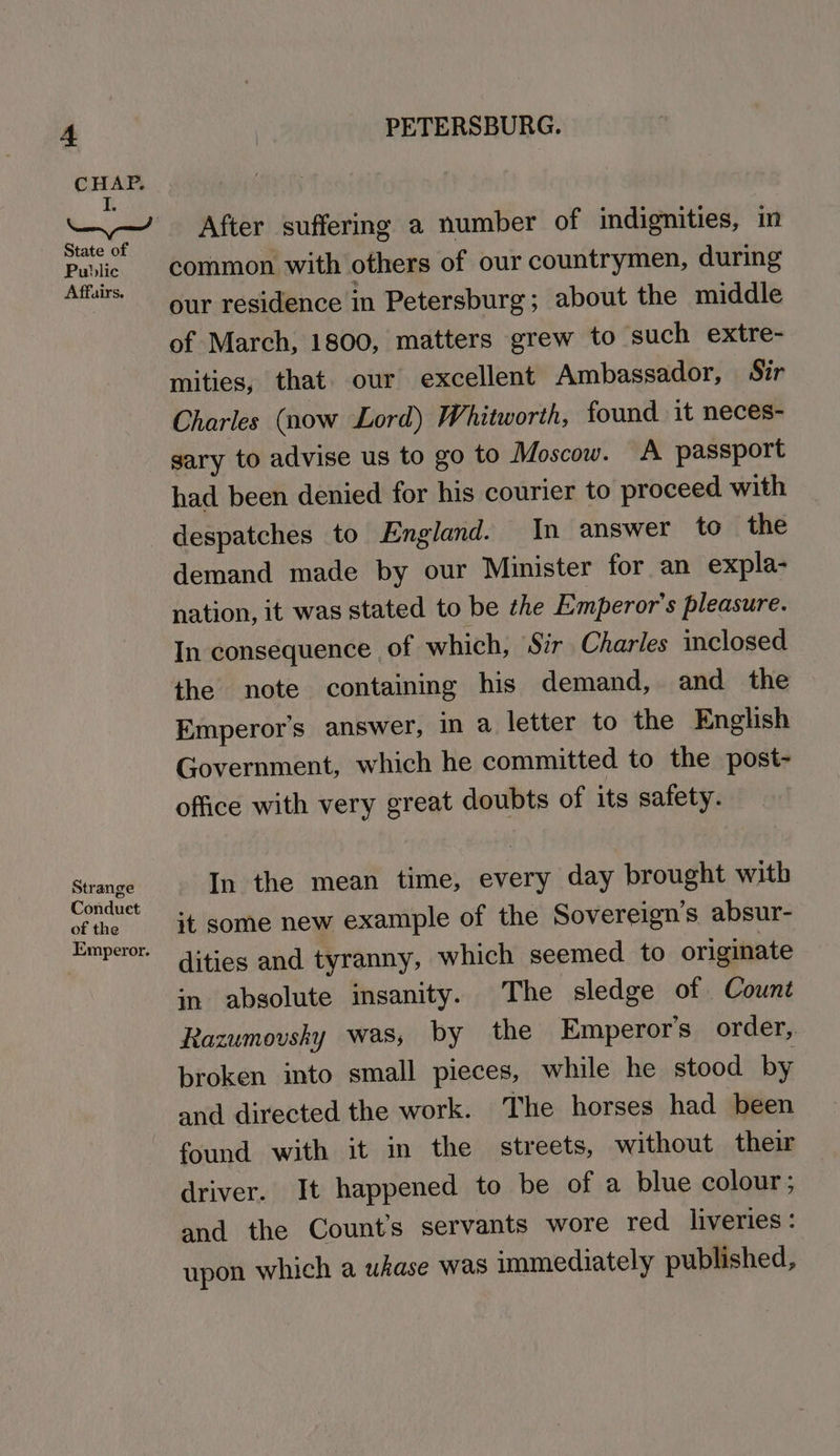 CHAP. — After suffering a number of indignities, in Public common with others of our countrymen, during irs our residence in Petersburg; about the middle of March, 1800, matters grew to such extre- mities, that. our excellent Ambassador, Sir Charles (now Lord) Whitworth, found it neces- gary to advise us to go to Moscow. A passport had been denied for his courier to proceed with despatches to England. In answer to the demand made by our Minister for an expla- nation, it was stated to be the Emperor's pleasure. In consequence of which, Sir Charles inclosed the note containing his demand, and the Emperors answer, in a letter to the English Government, which he committed to the post- office with very great doubts of its safety. ne In the mean time, every day brought with Conduct +t some new example of the Sovereign’s absur- Emperor. ities and tyranny, which seemed to originate in absolute insanity. The sledge of Count Razumovshy was, by the Emperor's order, broken into small pieces, while he stood by and directed the work. The horses had been found with it in the streets, without their driver. It happened to be of a blue colour; and the Counts servants wore red_ liveries : upon which a ukase was immediately published,